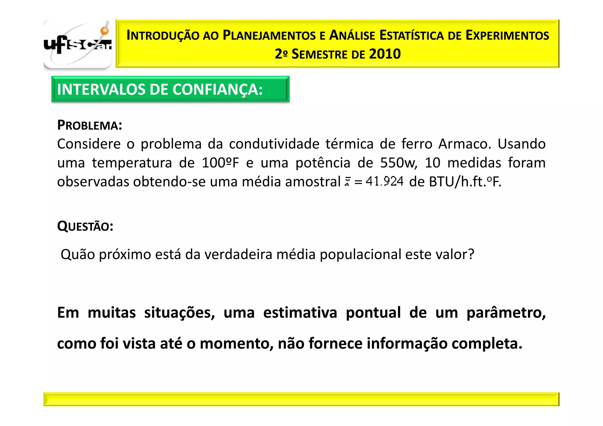 INTRODUÇÃO AO PLANEJAMENTOS E ANÁLISE ESTATÍSTICA DE EXPERIMENTOS
                                2º SEMESTRE DE 2010

INTERVALOS DE CONFIANÇA:

PROBLEMA:
Considere o problema da condutividade térmica de ferro Armaco. Usando
uma temperatura de 100ºF e uma potência de 550w, 10 medidas foram
observadas obtendo-se uma média amostral          de BTU/h.ft.oF.

QUESTÃO:
Quão próximo está da verdadeira média populacional este valor?


Em muitas situações, uma estimativa pontual de um parâmetro,
como foi vista até o momento, não fornece informação completa.
 