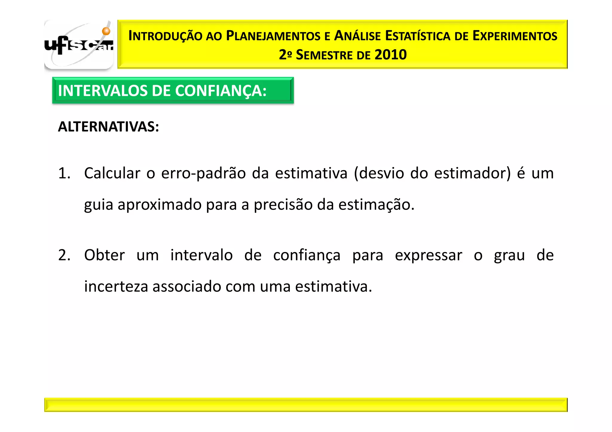 INTRODUÇÃO AO PLANEJAMENTOS E ANÁLISE ESTATÍSTICA DE EXPERIMENTOS
                              2º SEMESTRE DE 2010

INTERVALOS DE CONFIANÇA:

ALTERNATIVAS:

1. Calcular o erro-padrão da estimativa (desvio do estimador) é um
   guia aproximado para a precisão da estimação.

2. Obter um intervalo de confiança para expressar o grau de
   incerteza associado com uma estimativa.
 