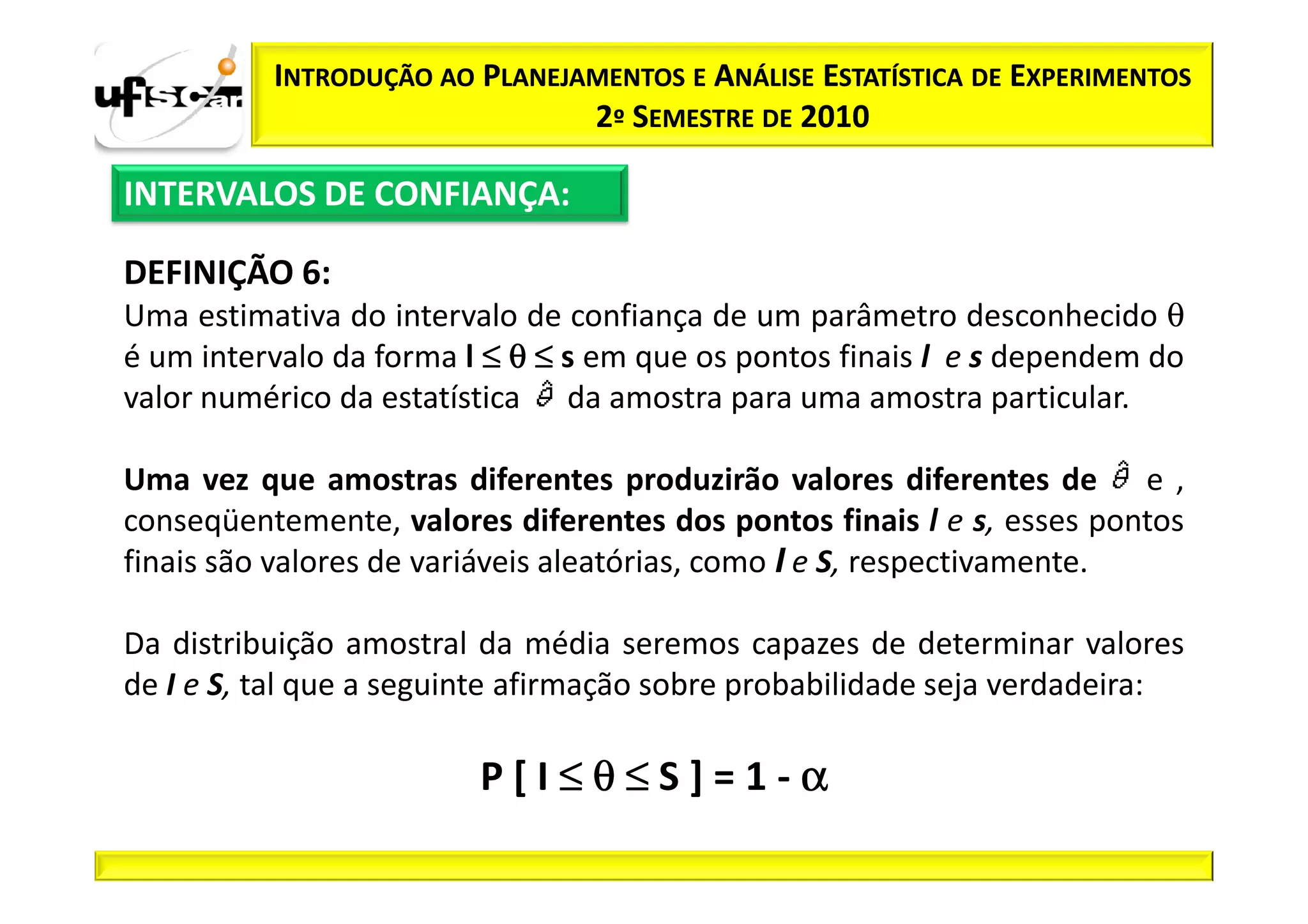INTRODUÇÃO AO PLANEJAMENTOS E ANÁLISE ESTATÍSTICA DE EXPERIMENTOS
                               2º SEMESTRE DE 2010

INTERVALOS DE CONFIANÇA:

DEFINIÇÃO 6:
Uma estimativa do intervalo de confiança de um parâmetro desconhecido θ
é um intervalo da forma l ≤ θ ≤ s em que os pontos finais l e s dependem do
valor numérico da estatística da amostra para uma amostra particular.

Uma vez que amostras diferentes produzirão valores diferentes de e ,
conseqüentemente, valores diferentes dos pontos finais l e s, esses pontos
finais são valores de variáveis aleatórias, como I e S, respectivamente.

Da distribuição amostral da média seremos capazes de determinar valores
de I e S, tal que a seguinte afirmação sobre probabilidade seja verdadeira:

                         P[I≤θ≤S]=1-α
 
