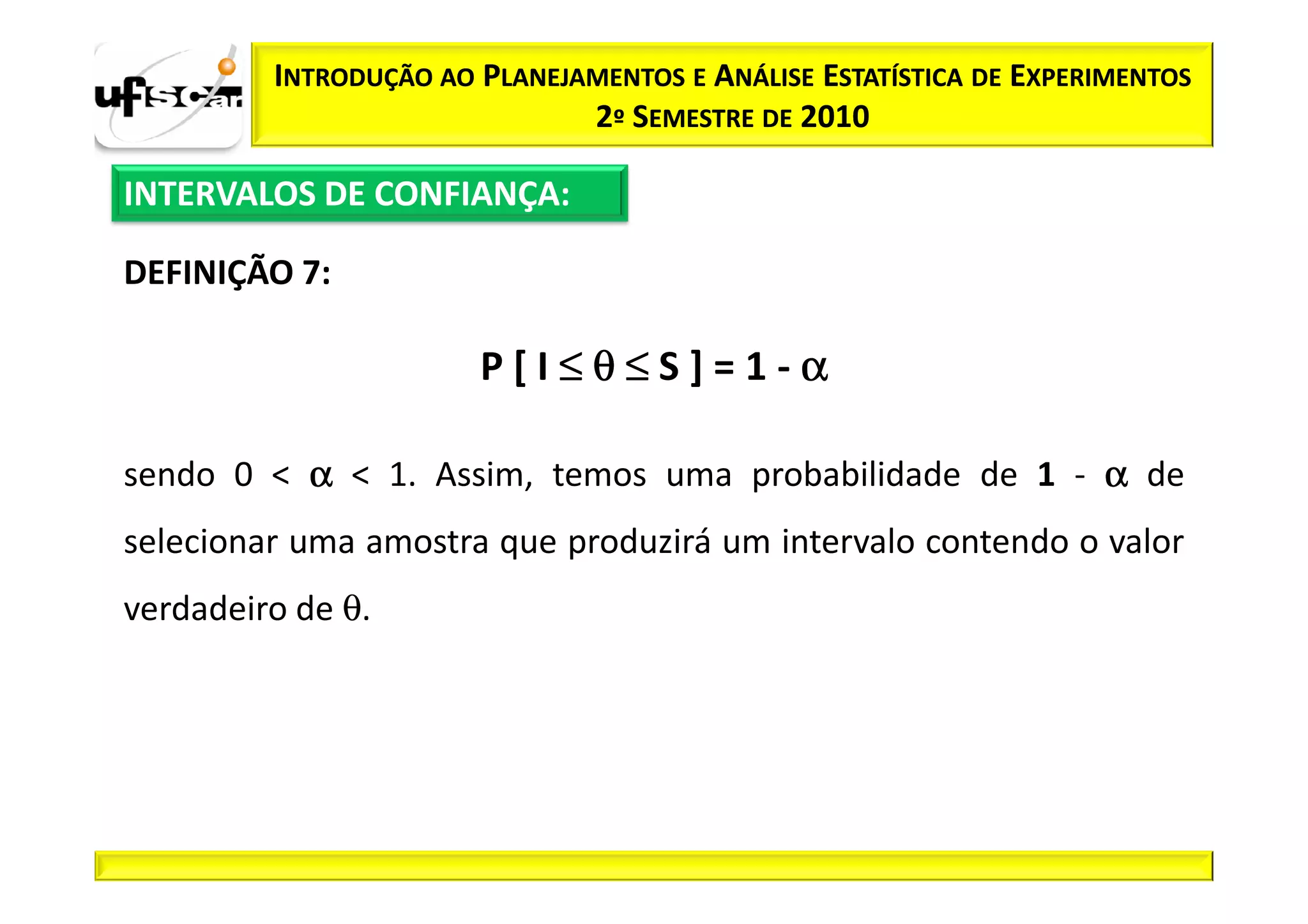 INTRODUÇÃO AO PLANEJAMENTOS E ANÁLISE ESTATÍSTICA DE EXPERIMENTOS
                              2º SEMESTRE DE 2010

INTERVALOS DE CONFIANÇA:

DEFINIÇÃO 7:

                       P[I≤θ≤S]=1-α

sendo 0 < α < 1. Assim, temos uma probabilidade de 1 - α de
selecionar uma amostra que produzirá um intervalo contendo o valor
verdadeiro de θ.
 