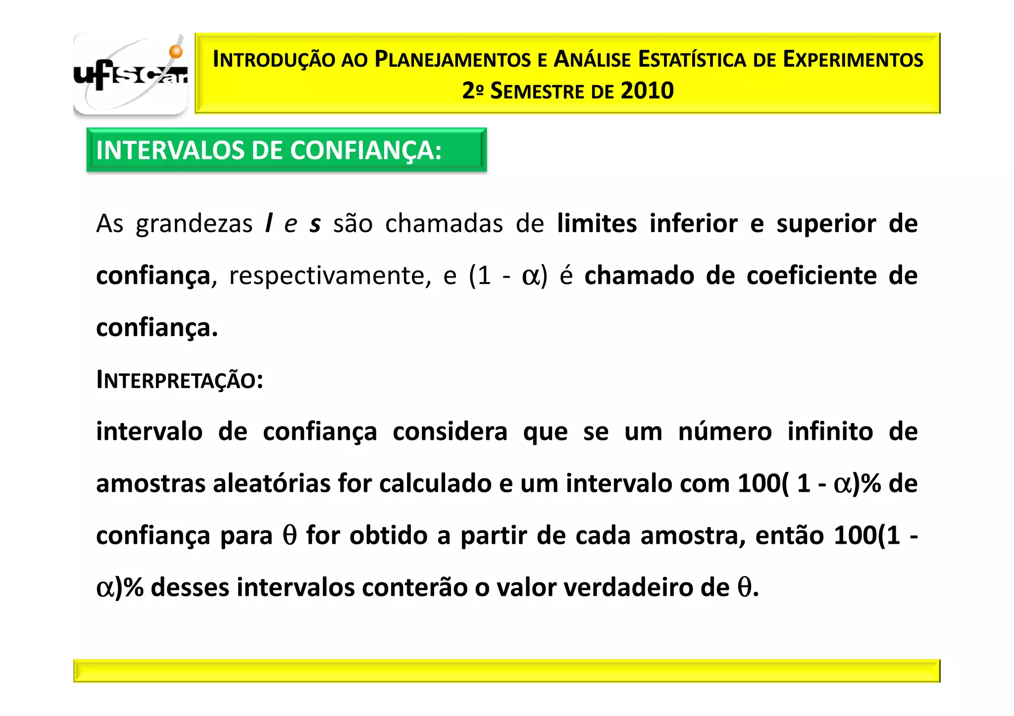 INTRODUÇÃO AO PLANEJAMENTOS E ANÁLISE ESTATÍSTICA DE EXPERIMENTOS
                              2º SEMESTRE DE 2010

INTERVALOS DE CONFIANÇA:

As grandezas l e s são chamadas de limites inferior e superior de
confiança, respectivamente, e (1 - α) é chamado de coeficiente de
confiança.
INTERPRETAÇÃO:
intervalo de confiança considera que se um número infinito de
amostras aleatórias for calculado e um intervalo com 100( 1 - α)% de
confiança para θ for obtido a partir de cada amostra, então 100(1 -
α)% desses intervalos conterão o valor verdadeiro de θ.
 