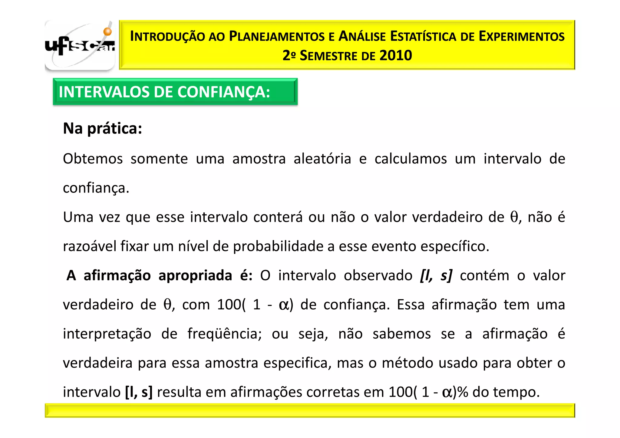 INTRODUÇÃO AO PLANEJAMENTOS E ANÁLISE ESTATÍSTICA DE EXPERIMENTOS
                                  2º SEMESTRE DE 2010

INTERVALOS DE CONFIANÇA:

Na prática:
Obtemos somente uma amostra aleatória e calculamos um intervalo de
confiança.
Uma vez que esse intervalo conterá ou não o valor verdadeiro de θ, não é
razoável fixar um nível de probabilidade a esse evento específico.
A afirmação apropriada é: O intervalo observado [l, s] contém o valor
verdadeiro de θ, com 100( 1 - α) de confiança. Essa afirmação tem uma
interpretação de freqüência; ou seja, não sabemos se a afirmação é
verdadeira para essa amostra especifica, mas o método usado para obter o
intervalo [l, s] resulta em afirmações corretas em 100( 1 - α)% do tempo.
 