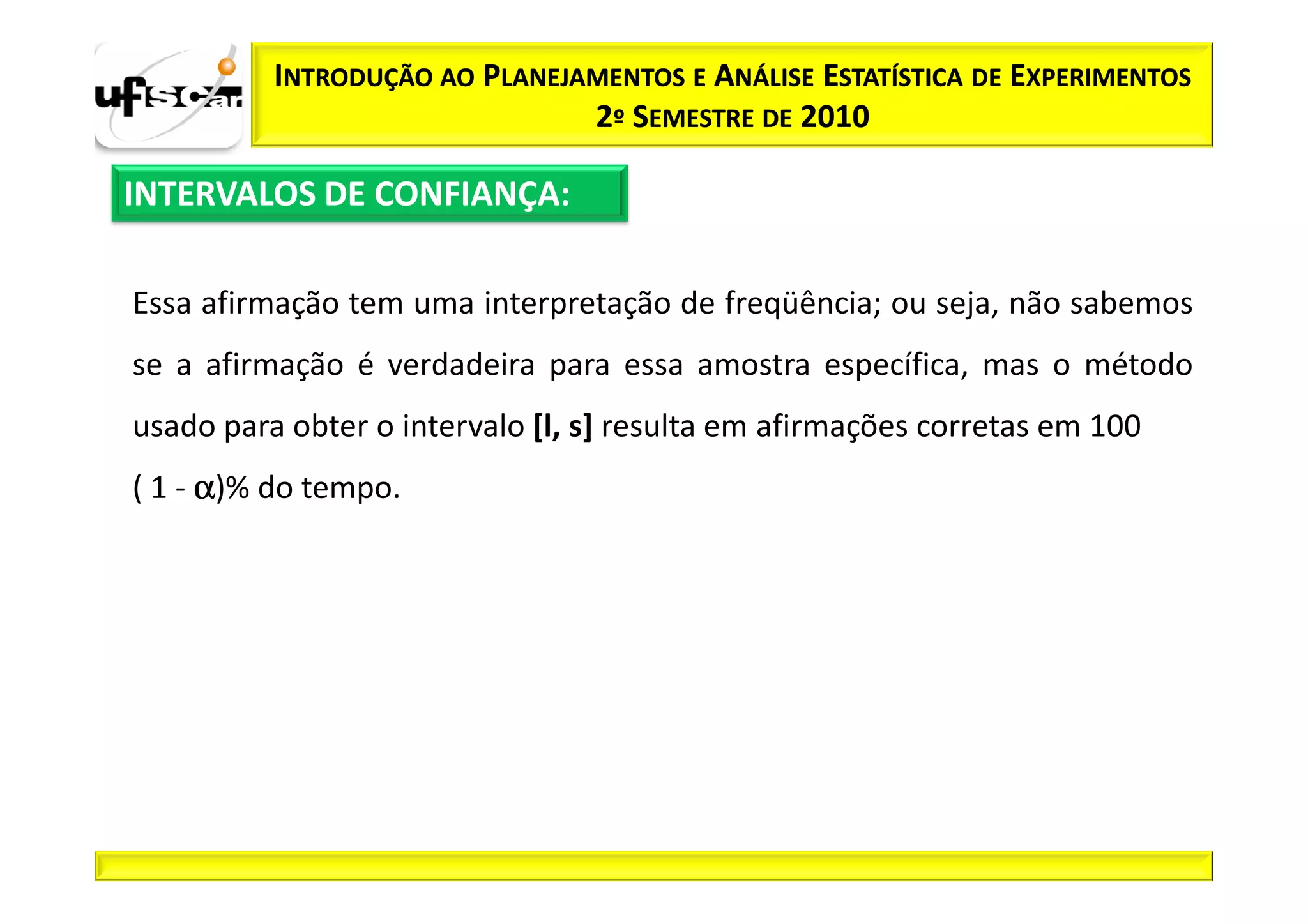 INTRODUÇÃO AO PLANEJAMENTOS E ANÁLISE ESTATÍSTICA DE EXPERIMENTOS
                               2º SEMESTRE DE 2010

INTERVALOS DE CONFIANÇA:

Essa afirmação tem uma interpretação de freqüência; ou seja, não sabemos
se a afirmação é verdadeira para essa amostra específica, mas o método
usado para obter o intervalo [l, s] resulta em afirmações corretas em 100
( 1 - α)% do tempo.
 