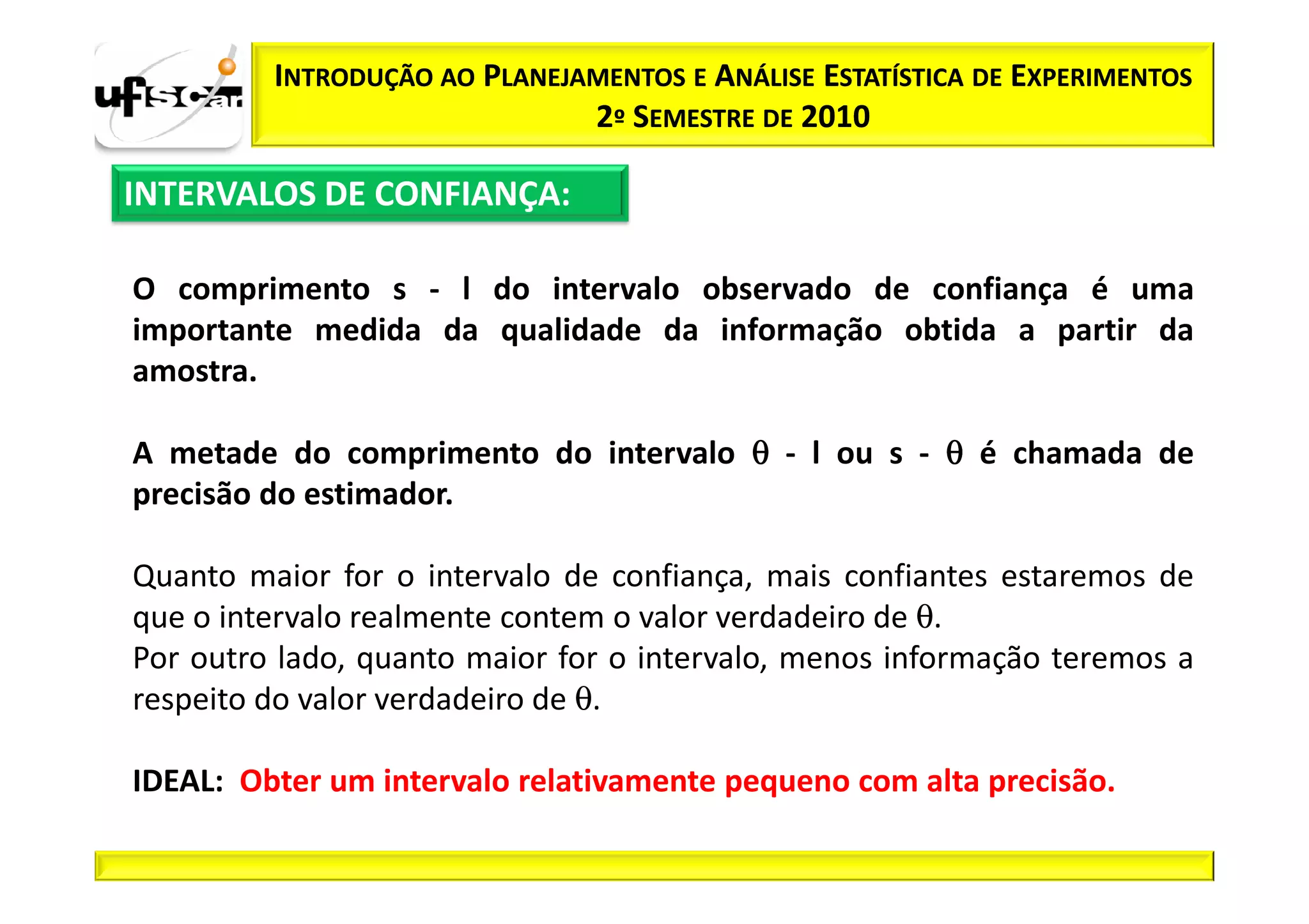 INTRODUÇÃO AO PLANEJAMENTOS E ANÁLISE ESTATÍSTICA DE EXPERIMENTOS
                              2º SEMESTRE DE 2010

INTERVALOS DE CONFIANÇA:

O comprimento s - l do intervalo observado de confiança é uma
importante medida da qualidade da informação obtida a partir da
amostra.

A metade do comprimento do intervalo θ - l ou s - θ é chamada de
precisão do estimador.

Quanto maior for o intervalo de confiança, mais confiantes estaremos de
que o intervalo realmente contem o valor verdadeiro de θ.
Por outro lado, quanto maior for o intervalo, menos informação teremos a
respeito do valor verdadeiro de θ.

IDEAL: Obter um intervalo relativamente pequeno com alta precisão.
 