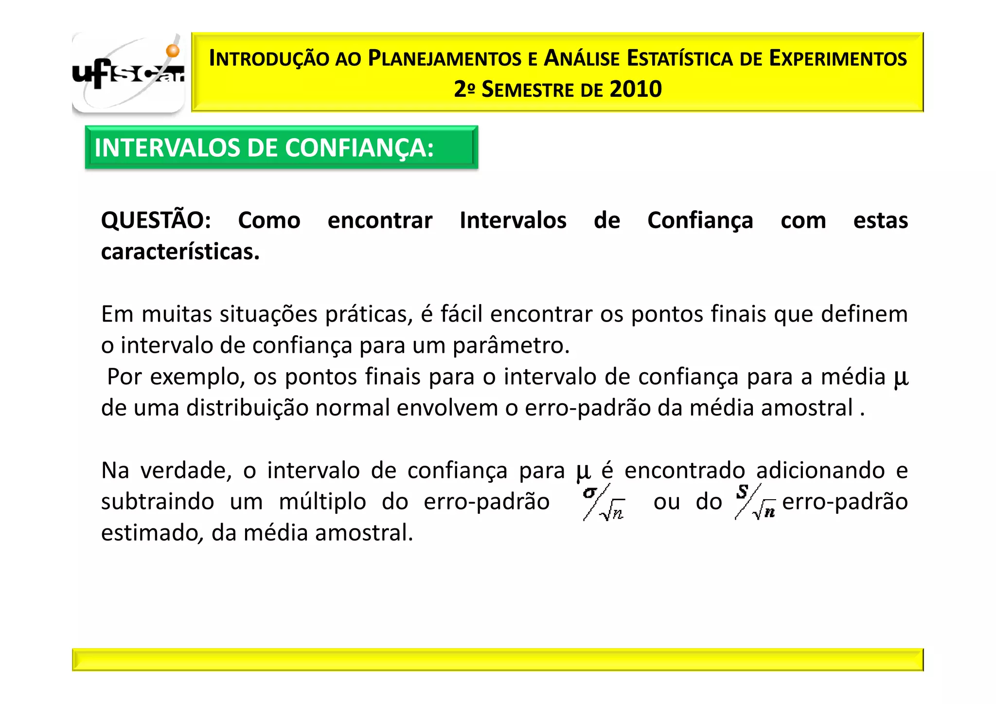 INTRODUÇÃO AO PLANEJAMENTOS E ANÁLISE ESTATÍSTICA DE EXPERIMENTOS
                               2º SEMESTRE DE 2010

INTERVALOS DE CONFIANÇA:

QUESTÃO: Como        encontrar   Intervalos   de   Confiança   com    estas
características.

Em muitas situações práticas, é fácil encontrar os pontos finais que definem
o intervalo de confiança para um parâmetro.
Por exemplo, os pontos finais para o intervalo de confiança para a média µ
de uma distribuição normal envolvem o erro-padrão da média amostral .

Na verdade, o intervalo de confiança para µ é encontrado adicionando e
subtraindo um múltiplo do erro-padrão           ou do      erro-padrão
estimado, da média amostral.
 