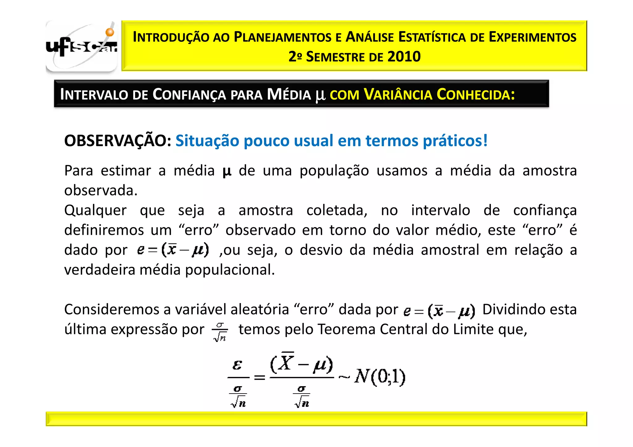 INTRODUÇÃO AO PLANEJAMENTOS E ANÁLISE ESTATÍSTICA DE EXPERIMENTOS
                              2º SEMESTRE DE 2010

INTERVALO DE CONFIANÇA PARA MÉDIA µ COM VARIÂNCIA CONHECIDA:

OBSERVAÇÃO: Situação pouco usual em termos práticos!
Para estimar a média µ de uma população usamos a média da amostra
observada.
Qualquer que seja a amostra coletada, no intervalo de confiança
definiremos um “erro” observado em torno do valor médio, este “erro” é
dado por             ,ou seja, o desvio da média amostral em relação a
verdadeira média populacional.

Consideremos a variável aleatória “erro” dada por    .     Dividindo esta
última expressão por     temos pelo Teorema Central do Limite que,
 