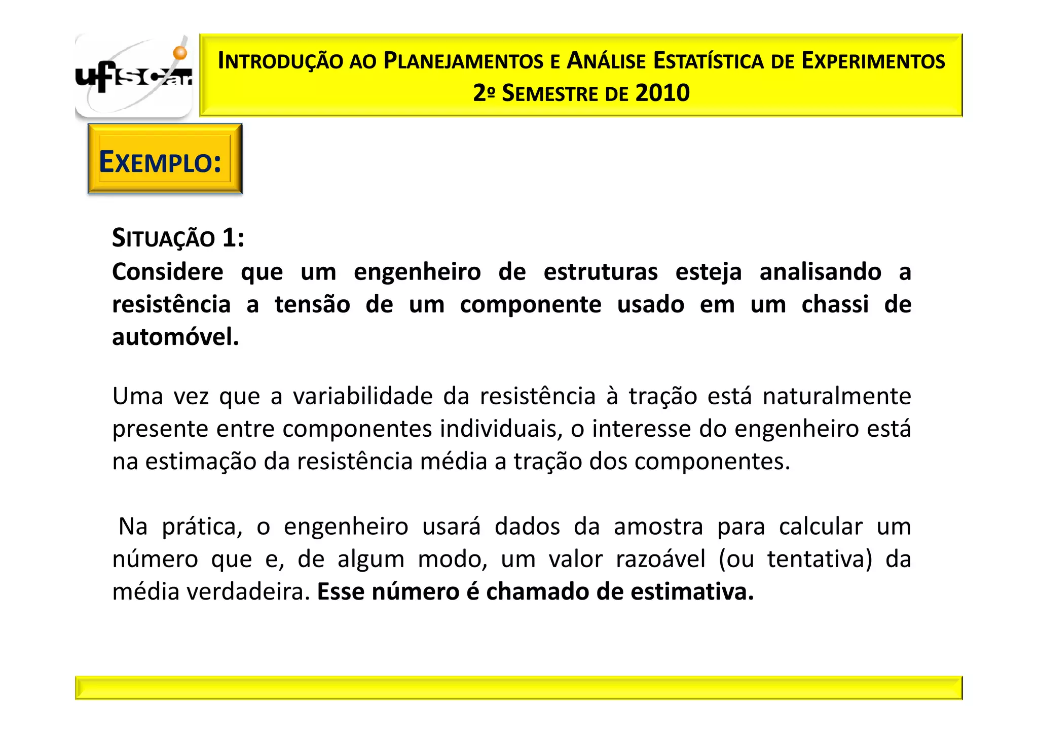 INTRODUÇÃO AO PLANEJAMENTOS E ANÁLISE ESTATÍSTICA DE EXPERIMENTOS
                              2º SEMESTRE DE 2010

EXEMPLO:

SITUAÇÃO 1:
Considere que um engenheiro de estruturas esteja analisando a
resistência a tensão de um componente usado em um chassi de
automóvel.

Uma vez que a variabilidade da resistência à tração está naturalmente
presente entre componentes individuais, o interesse do engenheiro está
na estimação da resistência média a tração dos componentes.

Na prática, o engenheiro usará dados da amostra para calcular um
número que e, de algum modo, um valor razoável (ou tentativa) da
média verdadeira. Esse número é chamado de estimativa.
 