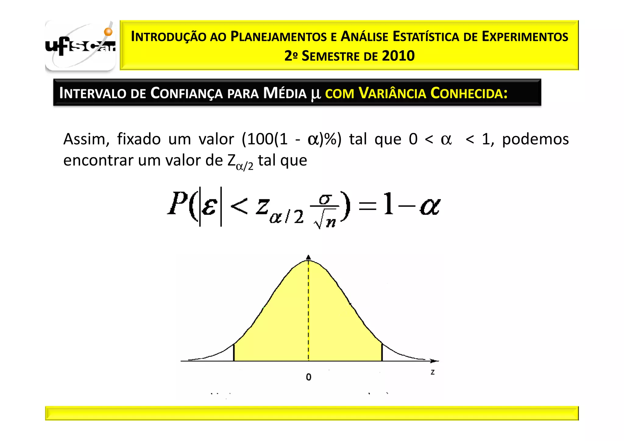 INTRODUÇÃO AO PLANEJAMENTOS E ANÁLISE ESTATÍSTICA DE EXPERIMENTOS
                              2º SEMESTRE DE 2010

INTERVALO DE CONFIANÇA PARA MÉDIA µ COM VARIÂNCIA CONHECIDA:

Assim, fixado um valor (100(1 - α)%) tal que 0 < α < 1, podemos
encontrar um valor de Zα/2 tal que
 