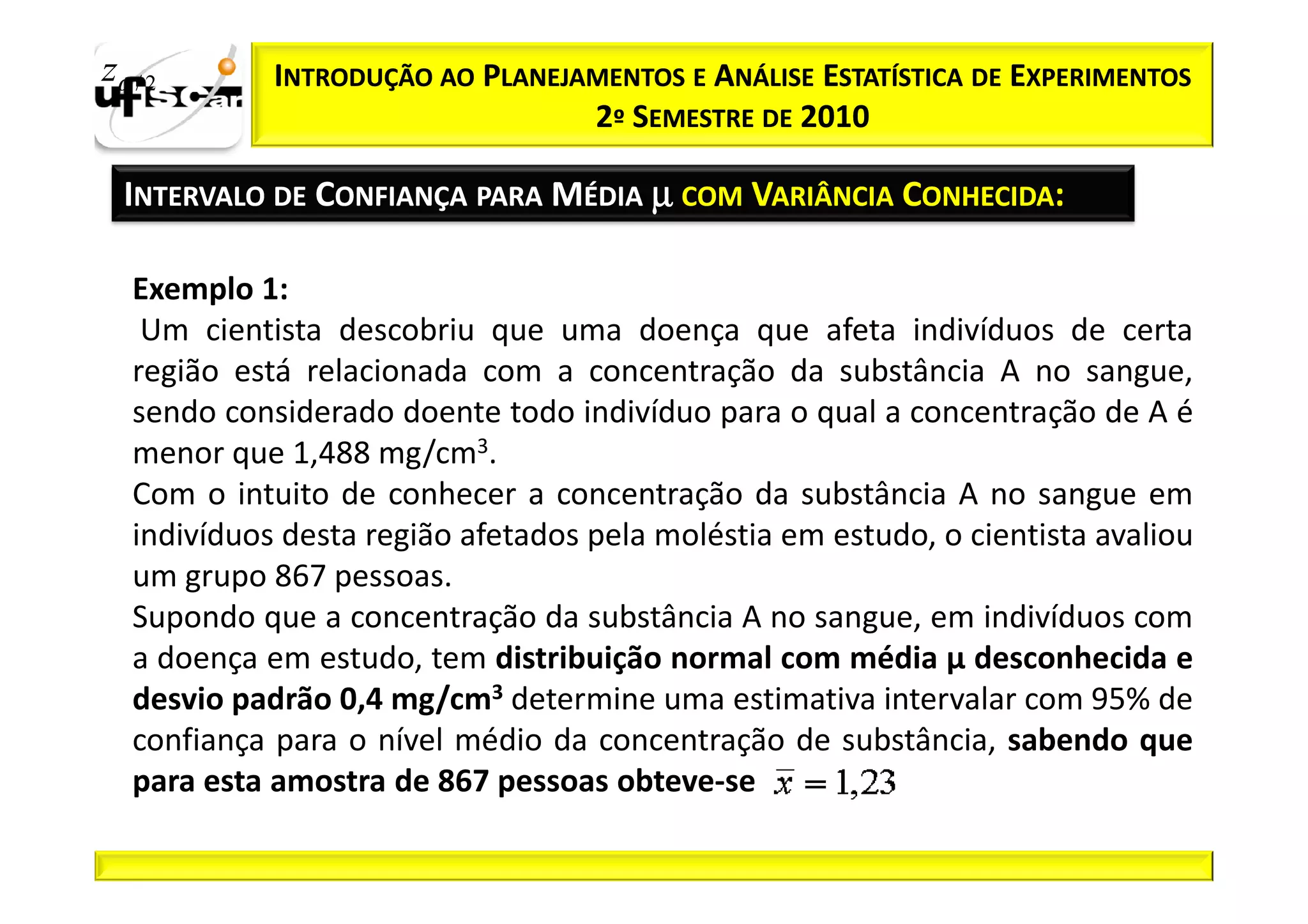 zα / 2       INTRODUÇÃO AO PLANEJAMENTOS E ANÁLISE ESTATÍSTICA DE EXPERIMENTOS
                                  2º SEMESTRE DE 2010

  INTERVALO DE CONFIANÇA PARA MÉDIA µ COM VARIÂNCIA CONHECIDA:

   Exemplo 1:
    Um cientista descobriu que uma doença que afeta indivíduos de certa
   região está relacionada com a concentração da substância A no sangue,
   sendo considerado doente todo indivíduo para o qual a concentração de A é
   menor que 1,488 mg/cm3.
   Com o intuito de conhecer a concentração da substância A no sangue em
   indivíduos desta região afetados pela moléstia em estudo, o cientista avaliou
   um grupo 867 pessoas.
   Supondo que a concentração da substância A no sangue, em indivíduos com
   a doença em estudo, tem distribuição normal com média µ desconhecida e
   desvio padrão 0,4 mg/cm3 determine uma estimativa intervalar com 95% de
   confiança para o nível médio da concentração de substância, sabendo que
   para esta amostra de 867 pessoas obteve-se
 