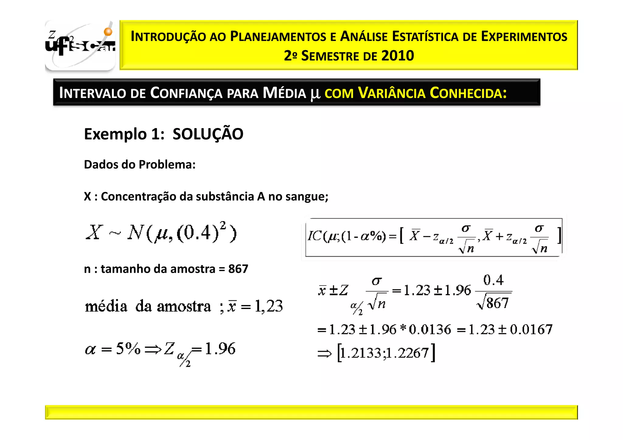 zα / 2           INTRODUÇÃO AO PLANEJAMENTOS E ANÁLISE ESTATÍSTICA DE EXPERIMENTOS
                                      2º SEMESTRE DE 2010

  INTERVALO DE CONFIANÇA PARA MÉDIA µ COM VARIÂNCIA CONHECIDA:

         Exemplo 1: SOLUÇÃO
         Dados do Problema:

         X : Concentração da substância A no sangue;




         n : tamanho da amostra = 867
 