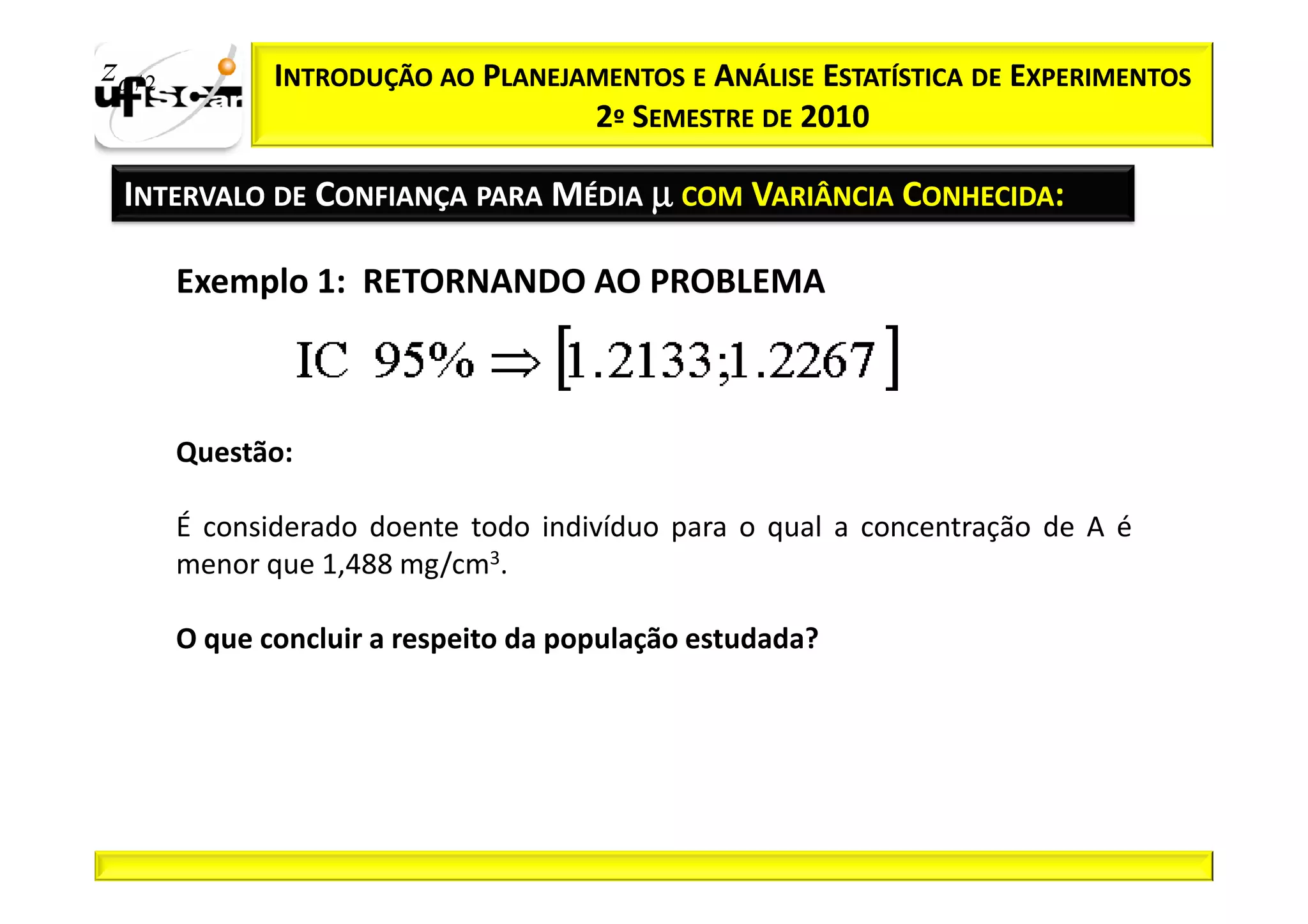 zα / 2          INTRODUÇÃO AO PLANEJAMENTOS E ANÁLISE ESTATÍSTICA DE EXPERIMENTOS
                                     2º SEMESTRE DE 2010

  INTERVALO DE CONFIANÇA PARA MÉDIA µ COM VARIÂNCIA CONHECIDA:

         Exemplo 1: RETORNANDO AO PROBLEMA



         Questão:

         É considerado doente todo indivíduo para o qual a concentração de A é
         menor que 1,488 mg/cm3.

         O que concluir a respeito da população estudada?
 