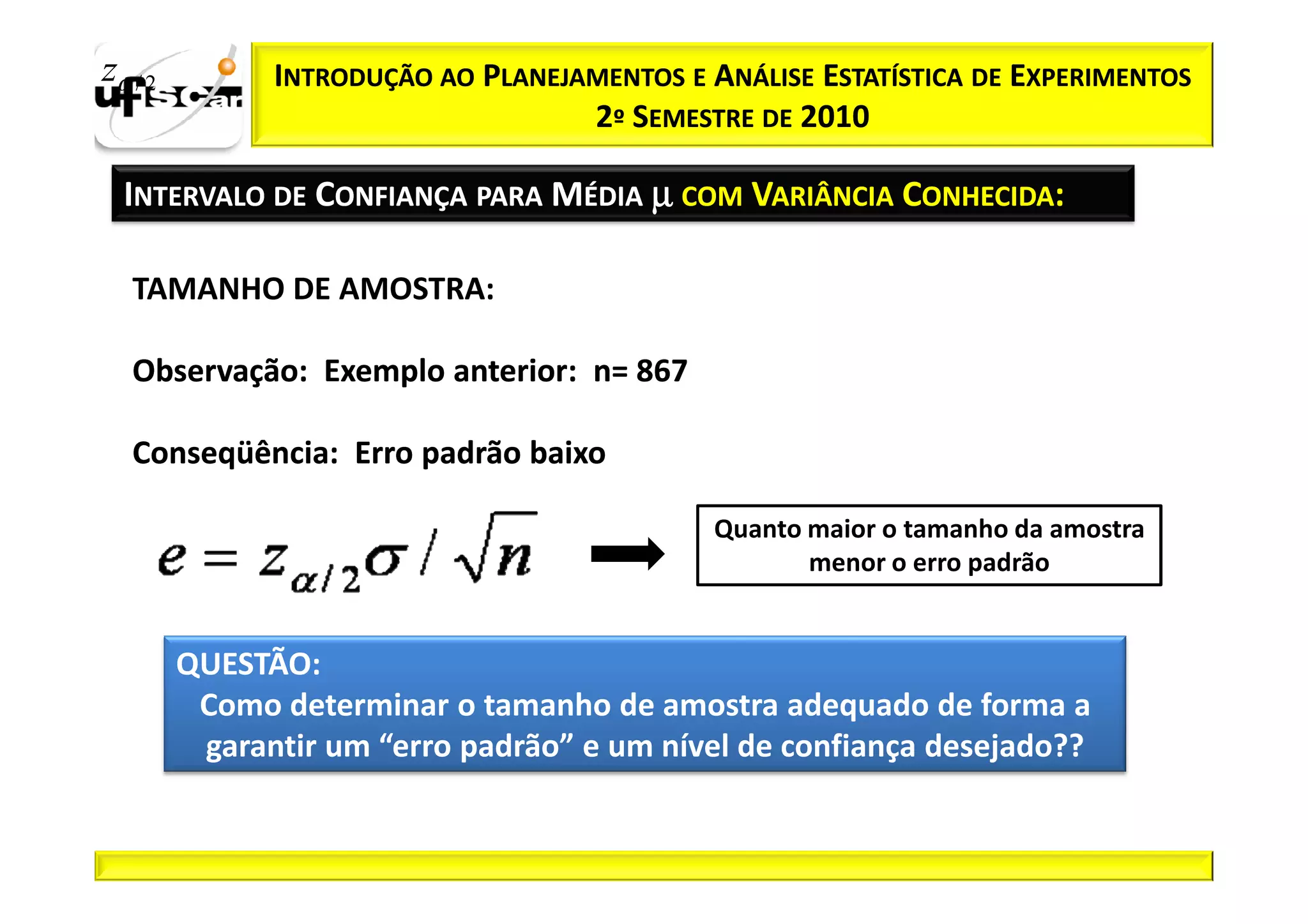 zα / 2         INTRODUÇÃO AO PLANEJAMENTOS E ANÁLISE ESTATÍSTICA DE EXPERIMENTOS
                                    2º SEMESTRE DE 2010

  INTERVALO DE CONFIANÇA PARA MÉDIA µ COM VARIÂNCIA CONHECIDA:

   TAMANHO DE AMOSTRA:

   Observação:
   Observação: Exemplo anterior: n= 867
                       anterior:

   Conseqüência:
   Conseqüência: Erro padrão baixo

                                              Quanto maior o tamanho da amostra
                                                     menor o erro padrão


         QUESTÃO:
          Como determinar o tamanho de amostra adequado de forma a
          garantir um “erro padrão” e um nível de confiança desejado??
 