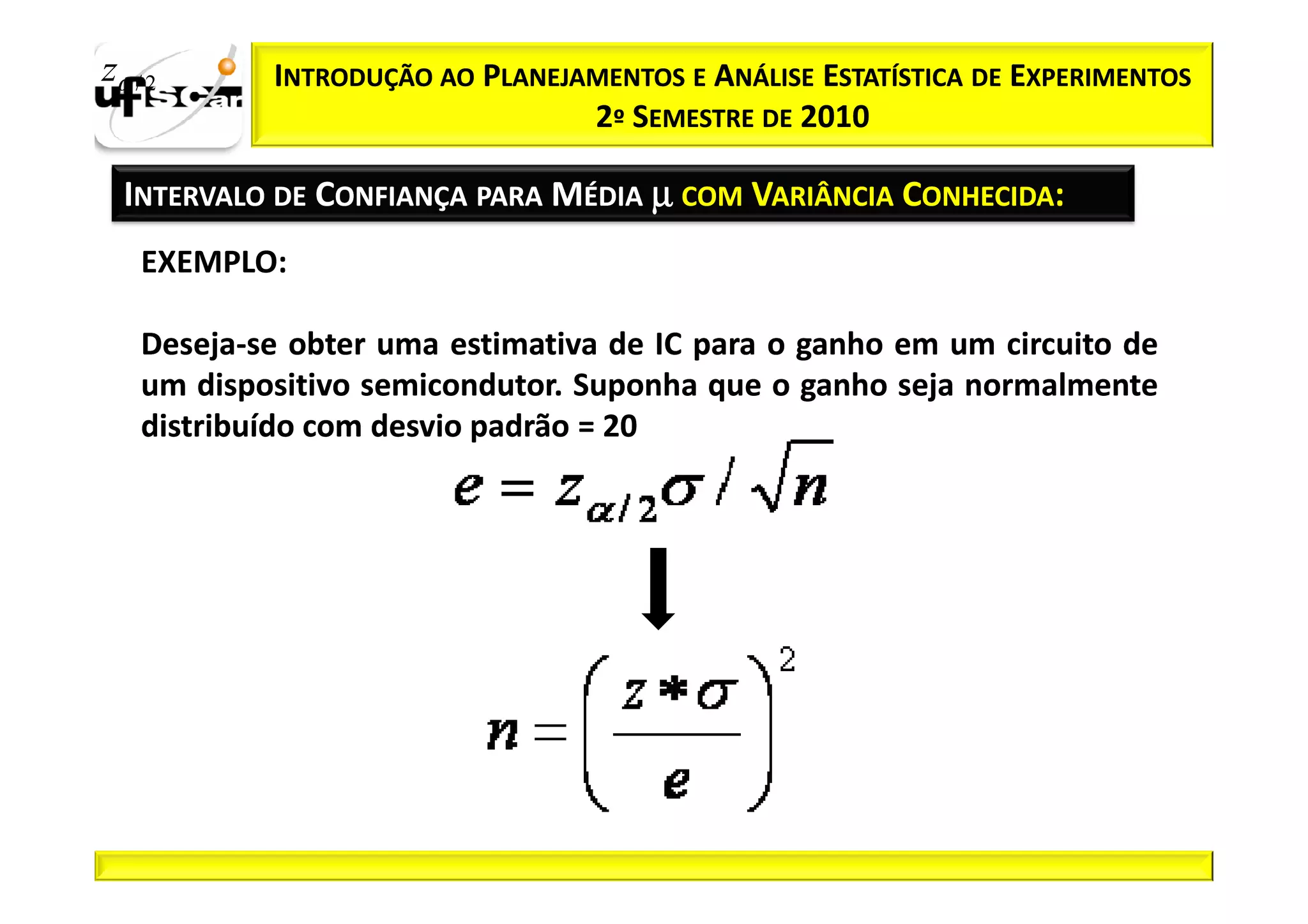 zα / 2      INTRODUÇÃO AO PLANEJAMENTOS E ANÁLISE ESTATÍSTICA DE EXPERIMENTOS
                                 2º SEMESTRE DE 2010

  INTERVALO DE CONFIANÇA PARA MÉDIA µ COM VARIÂNCIA CONHECIDA:
    EXEMPLO:

    Deseja-
    Deseja-se obter uma estimativa de IC para o ganho em um circuito de
    um dispositivo semicondutor. Suponha que o ganho seja normalmente
                   semicondutor.
    distribuído com desvio padrão = 20
 