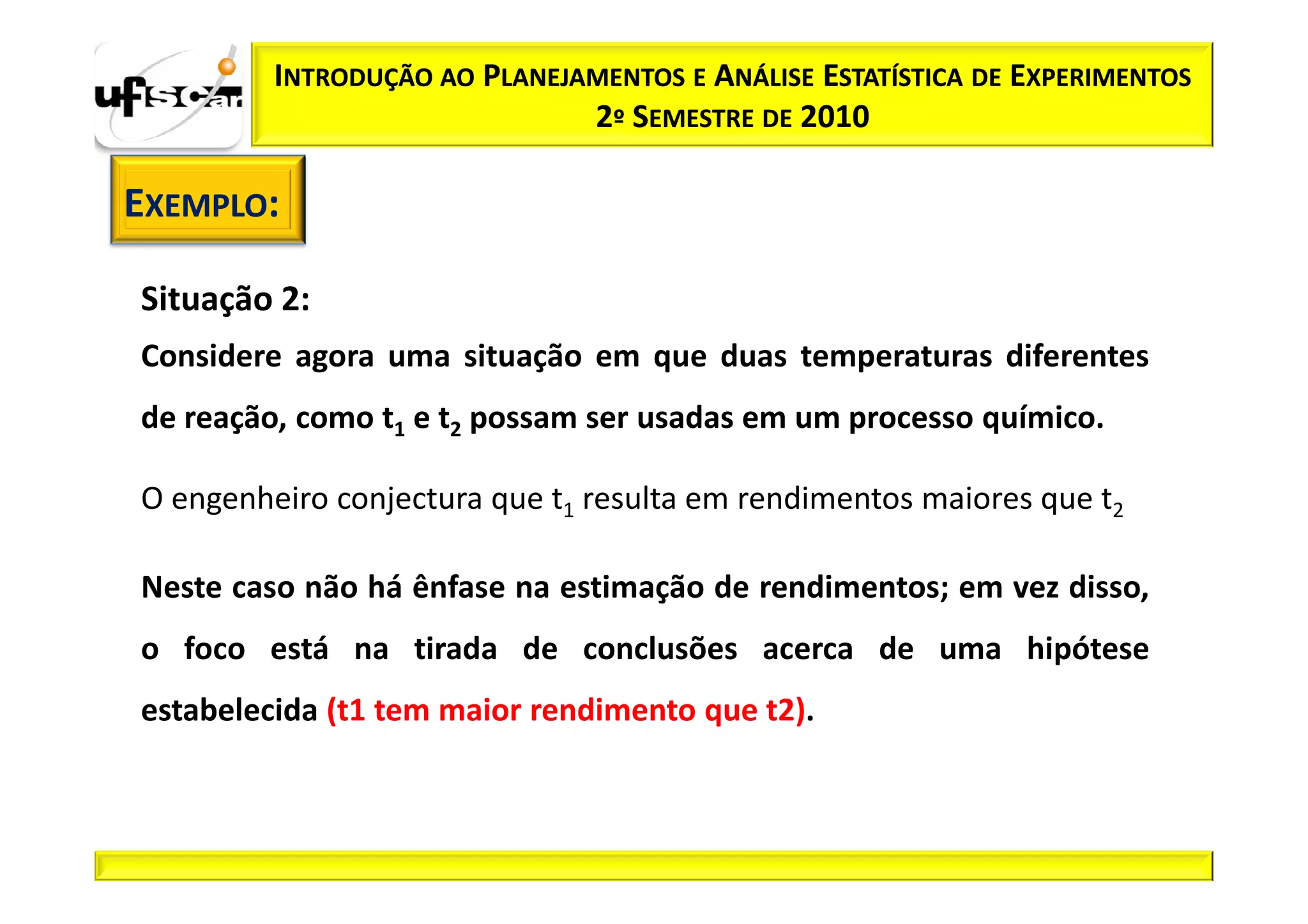INTRODUÇÃO AO PLANEJAMENTOS E ANÁLISE ESTATÍSTICA DE EXPERIMENTOS
                              2º SEMESTRE DE 2010

EXEMPLO:

Situação 2:
Considere agora uma situação em que duas temperaturas diferentes
de reação, como t1 e t2 possam ser usadas em um processo químico.

O engenheiro conjectura que t1 resulta em rendimentos maiores que t2

Neste caso não há ênfase na estimação de rendimentos; em vez disso,
o foco está na tirada de conclusões acerca de uma hipótese
estabelecida (t1 tem maior rendimento que t2).
 