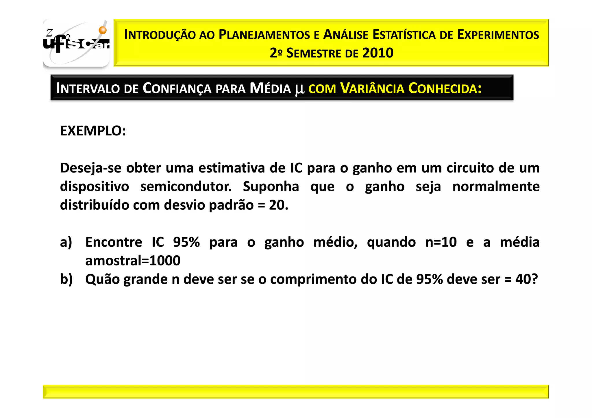 zα / 2      INTRODUÇÃO AO PLANEJAMENTOS E ANÁLISE ESTATÍSTICA DE EXPERIMENTOS
                                 2º SEMESTRE DE 2010

  INTERVALO DE CONFIANÇA PARA MÉDIA µ COM VARIÂNCIA CONHECIDA:

   EXEMPLO:

   Deseja-
   Deseja-se obter uma estimativa de IC para o ganho em um circuito de um
   dispositivo semicondutor. Suponha que o ganho seja normalmente
                semicondutor.
   distribuído com desvio padrão = 20.
                                   20.

   a) Encontre IC 95% para o ganho médio, quando n=10 e a média
                  95%                                   n=10
      amostral=1000
      amostral=1000
   b) Quão grande n deve ser se o comprimento do IC de 95% deve ser = 40?
                                                       95%            40?
 