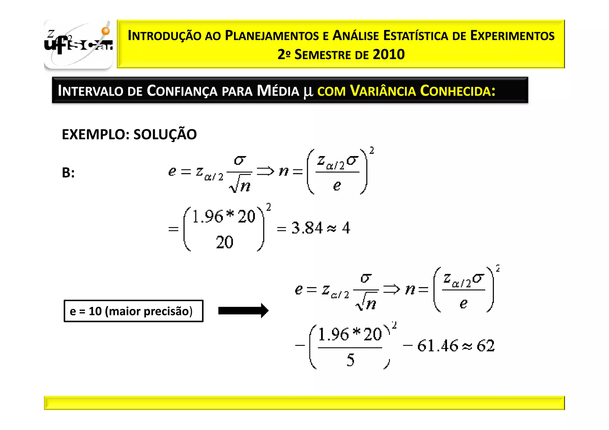 zα / 2         INTRODUÇÃO AO PLANEJAMENTOS E ANÁLISE ESTATÍSTICA DE EXPERIMENTOS
                                    2º SEMESTRE DE 2010

  INTERVALO DE CONFIANÇA PARA MÉDIA µ COM VARIÂNCIA CONHECIDA:

   EXEMPLO: SOLUÇÃO

   B:




     e = 10 (maior precisão)
 