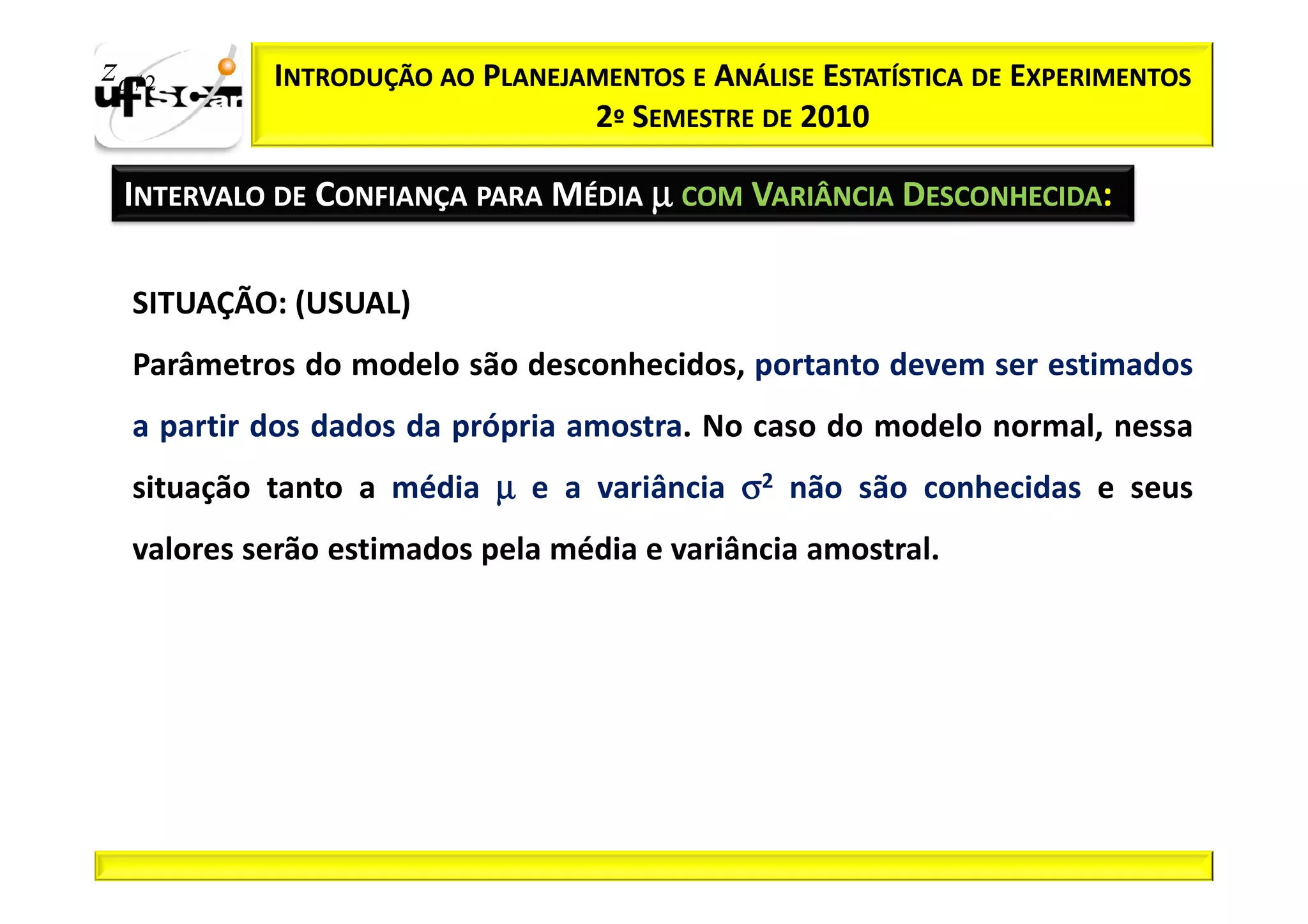 zα / 2      INTRODUÇÃO AO PLANEJAMENTOS E ANÁLISE ESTATÍSTICA DE EXPERIMENTOS
                                 2º SEMESTRE DE 2010

  INTERVALO DE CONFIANÇA PARA MÉDIA µ COM VARIÂNCIA DESCONHECIDA:

   SITUAÇÃO: (USUAL)
   Parâmetros do modelo são desconhecidos, portanto devem ser estimados
   a partir dos dados da própria amostra. No caso do modelo normal, nessa
   situação tanto a média µ e a variância σ2 não são conhecidas e seus
   valores serão estimados pela média e variância amostral.
 