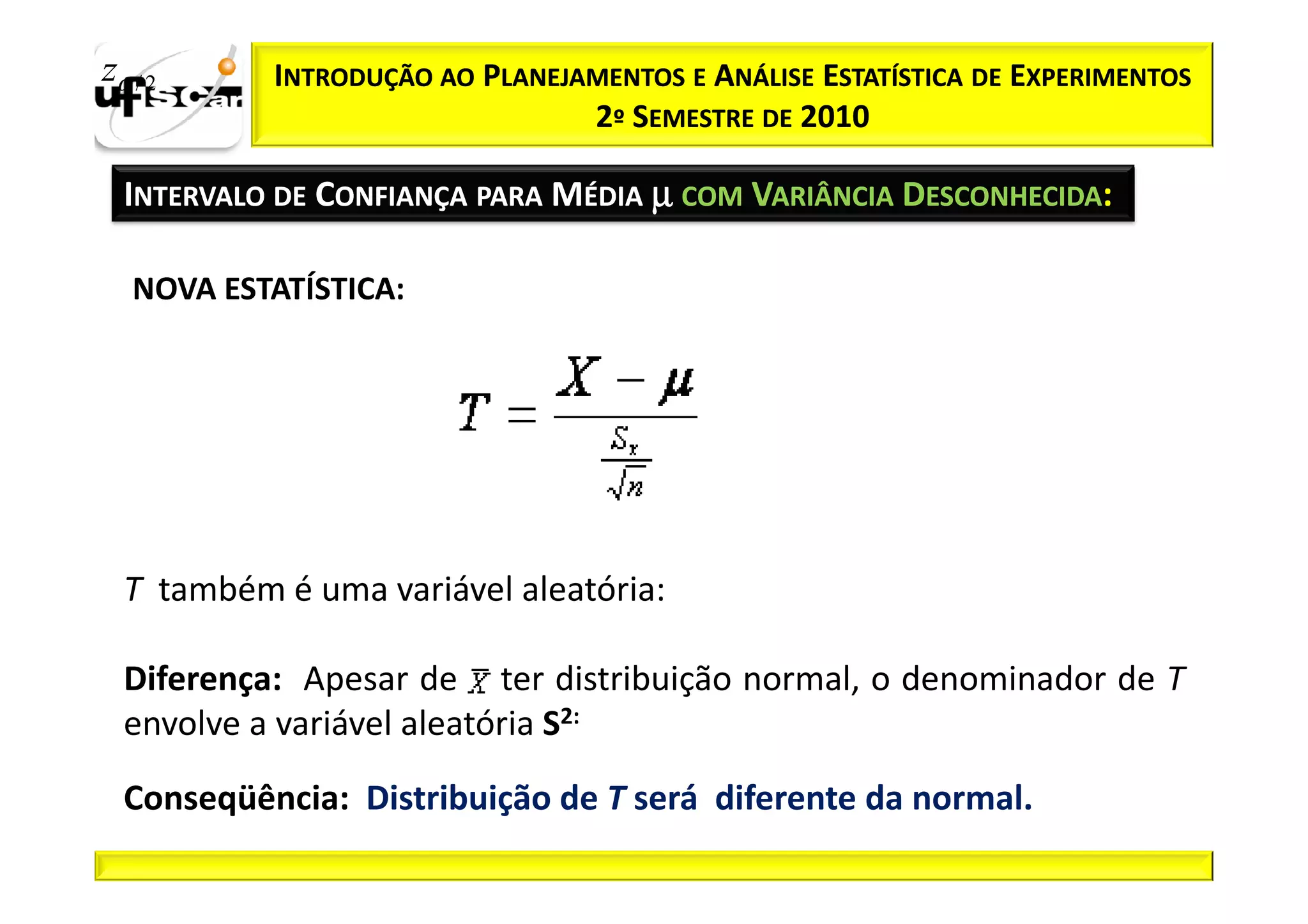 zα / 2     INTRODUÇÃO AO PLANEJAMENTOS E ANÁLISE ESTATÍSTICA DE EXPERIMENTOS
                                2º SEMESTRE DE 2010

  INTERVALO DE CONFIANÇA PARA MÉDIA µ COM VARIÂNCIA DESCONHECIDA:

   NOVA ESTATÍSTICA:




  T também é uma variável aleatória:

  Diferença: Apesar de ter distribuição normal, o denominador de T
  envolve a variável aleatória S2:

  Conseqüência: Distribuição de T será diferente da normal.
 