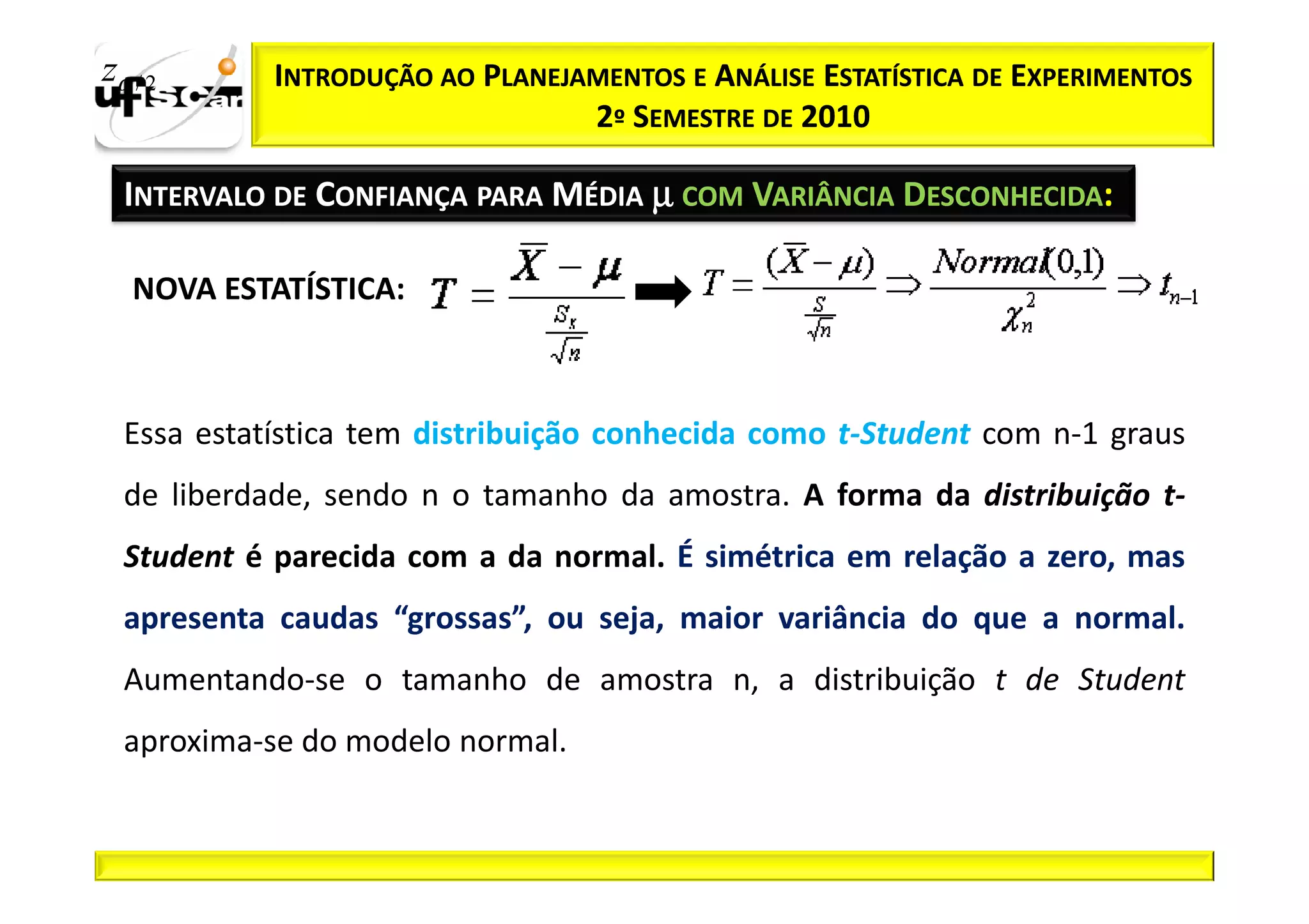 zα / 2      INTRODUÇÃO AO PLANEJAMENTOS E ANÁLISE ESTATÍSTICA DE EXPERIMENTOS
                                 2º SEMESTRE DE 2010

  INTERVALO DE CONFIANÇA PARA MÉDIA µ COM VARIÂNCIA DESCONHECIDA:

   NOVA ESTATÍSTICA:



  Essa estatística tem distribuição conhecida como t-Student com n-1 graus
  de liberdade, sendo n o tamanho da amostra. A forma da distribuição t-
  Student é parecida com a da normal. É simétrica em relação a zero, mas
  apresenta caudas “grossas”, ou seja, maior variância do que a normal.
  Aumentando-se o tamanho de amostra n, a distribuição t de Student
  aproxima-se do modelo normal.
 