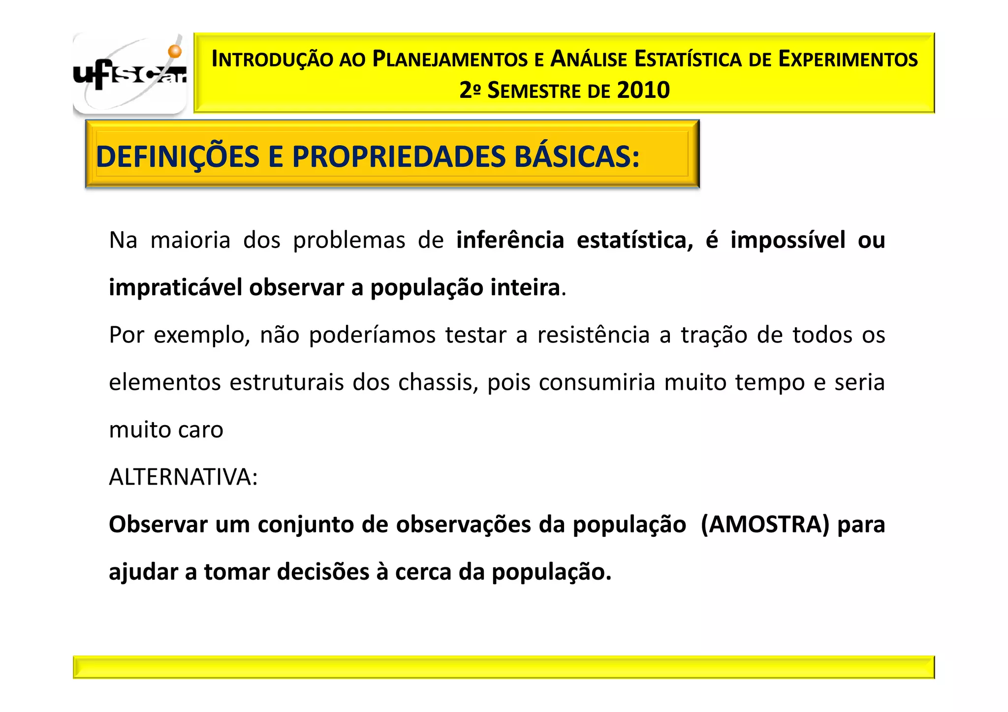 INTRODUÇÃO AO PLANEJAMENTOS E ANÁLISE ESTATÍSTICA DE EXPERIMENTOS
                              2º SEMESTRE DE 2010

DEFINIÇÕES E PROPRIEDADES BÁSICAS:
                          BÁSICAS:

Na maioria dos problemas de inferência estatística, é impossível ou
impraticável observar a população inteira.
Por exemplo, não poderíamos testar a resistência a tração de todos os
elementos estruturais dos chassis, pois consumiria muito tempo e seria
muito caro
ALTERNATIVA:
Observar um conjunto de observações da população (AMOSTRA) para
ajudar a tomar decisões à cerca da população.
 