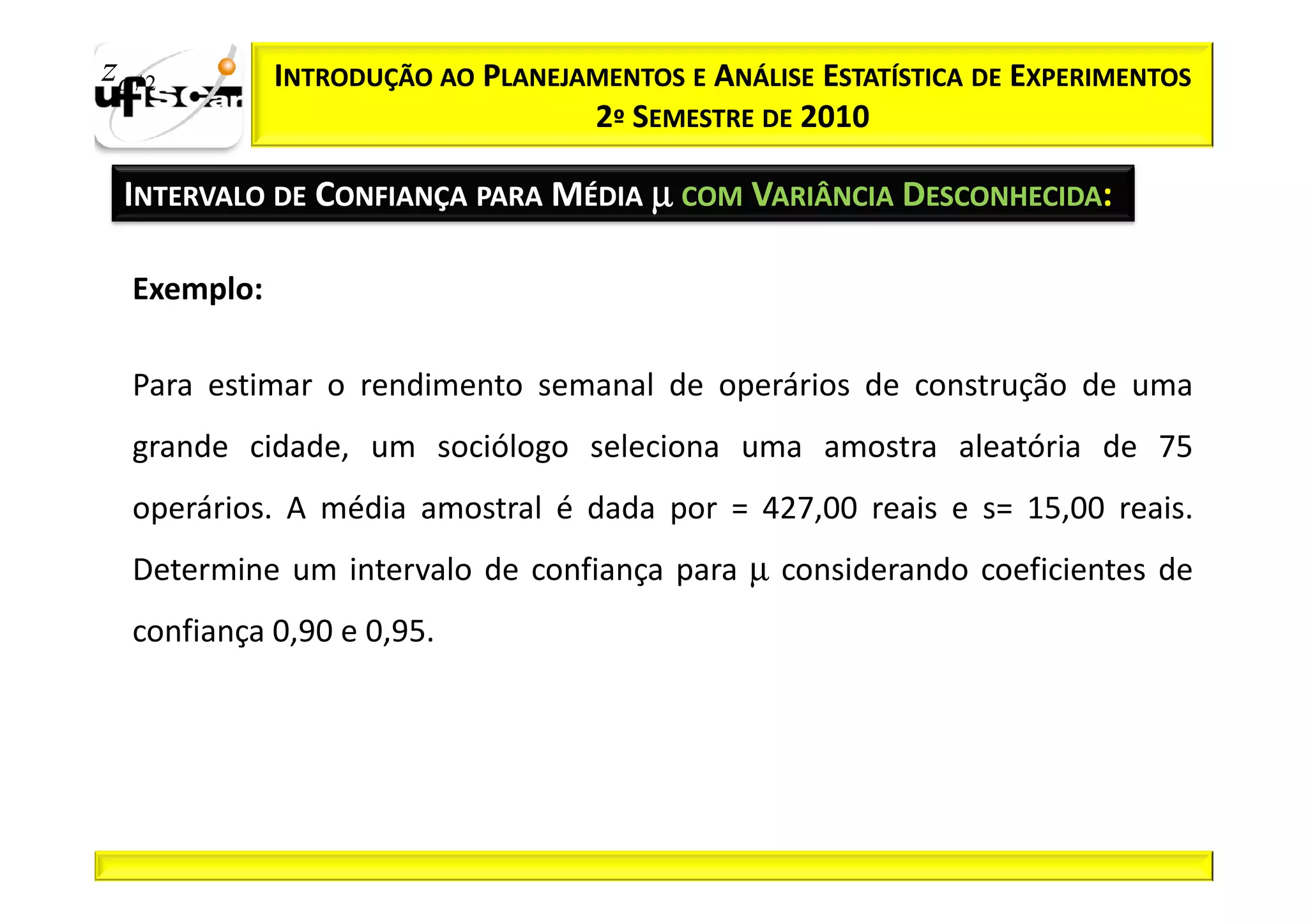 zα / 2        INTRODUÇÃO AO PLANEJAMENTOS E ANÁLISE ESTATÍSTICA DE EXPERIMENTOS
                                   2º SEMESTRE DE 2010

  INTERVALO DE CONFIANÇA PARA MÉDIA µ COM VARIÂNCIA DESCONHECIDA:

   Exemplo:

   Para estimar o rendimento semanal de operários de construção de uma
   grande cidade, um sociólogo seleciona uma amostra aleatória de 75
   operários. A média amostral é dada por = 427,00 reais e s= 15,00 reais.
   Determine um intervalo de confiança para µ considerando coeficientes de
   confiança 0,90 e 0,95.
 