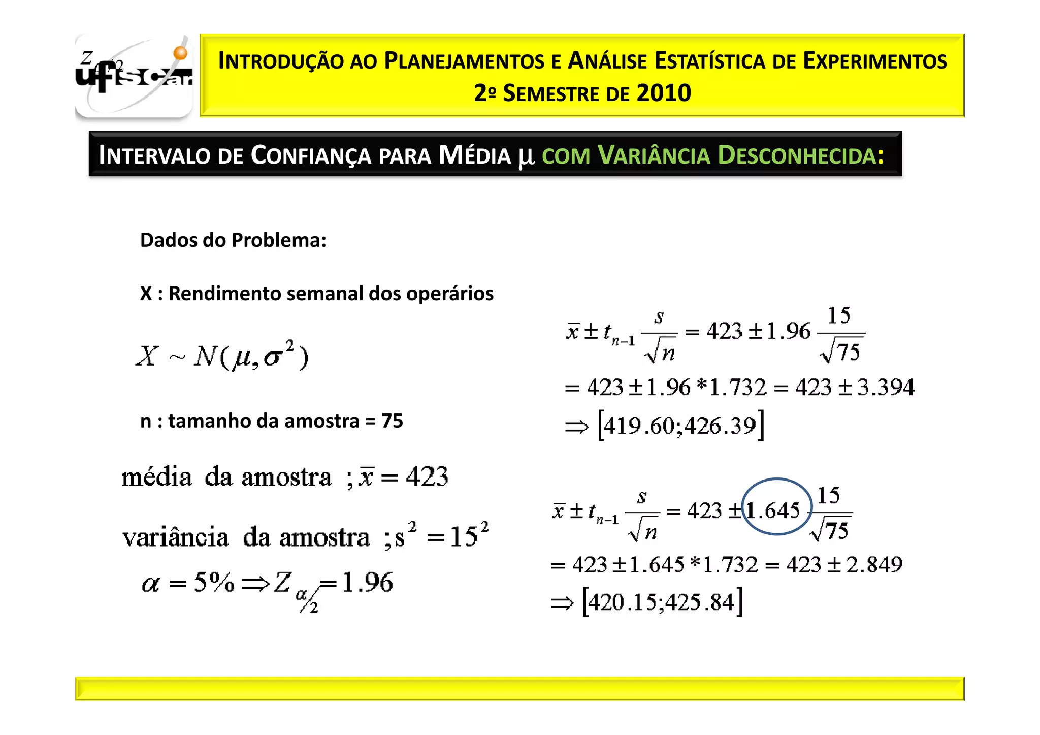 zα / 2          INTRODUÇÃO AO PLANEJAMENTOS E ANÁLISE ESTATÍSTICA DE EXPERIMENTOS
                                     2º SEMESTRE DE 2010

  INTERVALO DE CONFIANÇA PARA MÉDIA µ COM VARIÂNCIA DESCONHECIDA:

         Dados do Problema:

         X : Rendimento semanal dos operários




         n : tamanho da amostra = 75
 