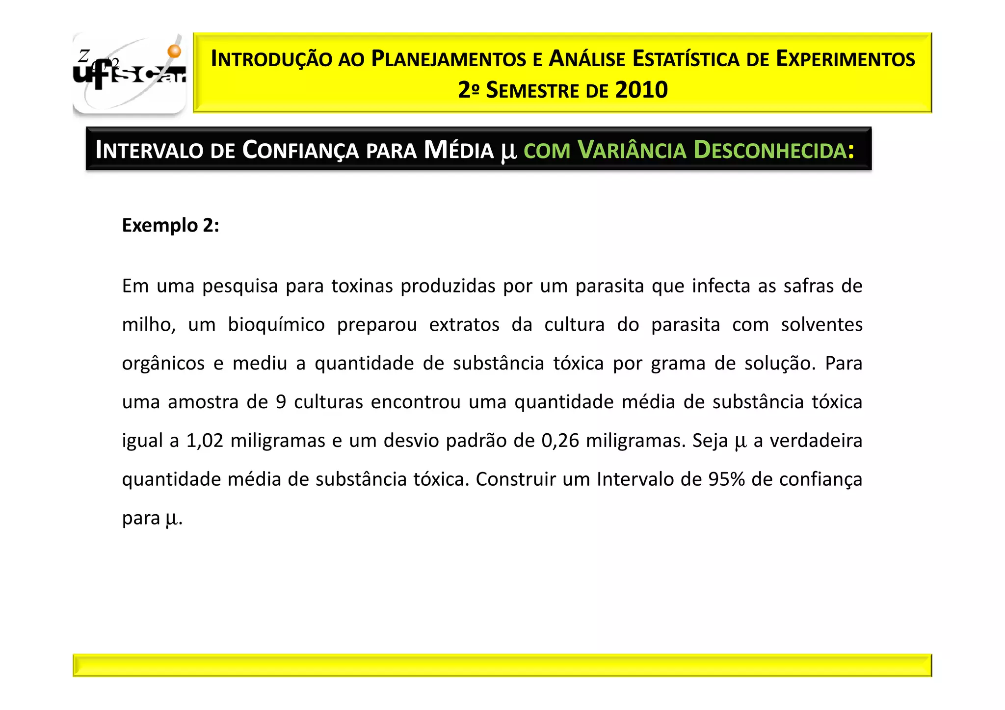 zα / 2             INTRODUÇÃO AO PLANEJAMENTOS E ANÁLISE ESTATÍSTICA DE EXPERIMENTOS
                                        2º SEMESTRE DE 2010

  INTERVALO DE CONFIANÇA PARA MÉDIA µ COM VARIÂNCIA DESCONHECIDA:

         Exemplo 2:

         Em uma pesquisa para toxinas produzidas por um parasita que infecta as safras de
         milho, um bioquímico preparou extratos da cultura do parasita com solventes
         orgânicos e mediu a quantidade de substância tóxica por grama de solução. Para
         uma amostra de 9 culturas encontrou uma quantidade média de substância tóxica
         igual a 1,02 miligramas e um desvio padrão de 0,26 miligramas. Seja µ a verdadeira
         quantidade média de substância tóxica. Construir um Intervalo de 95% de confiança
         para µ.
 