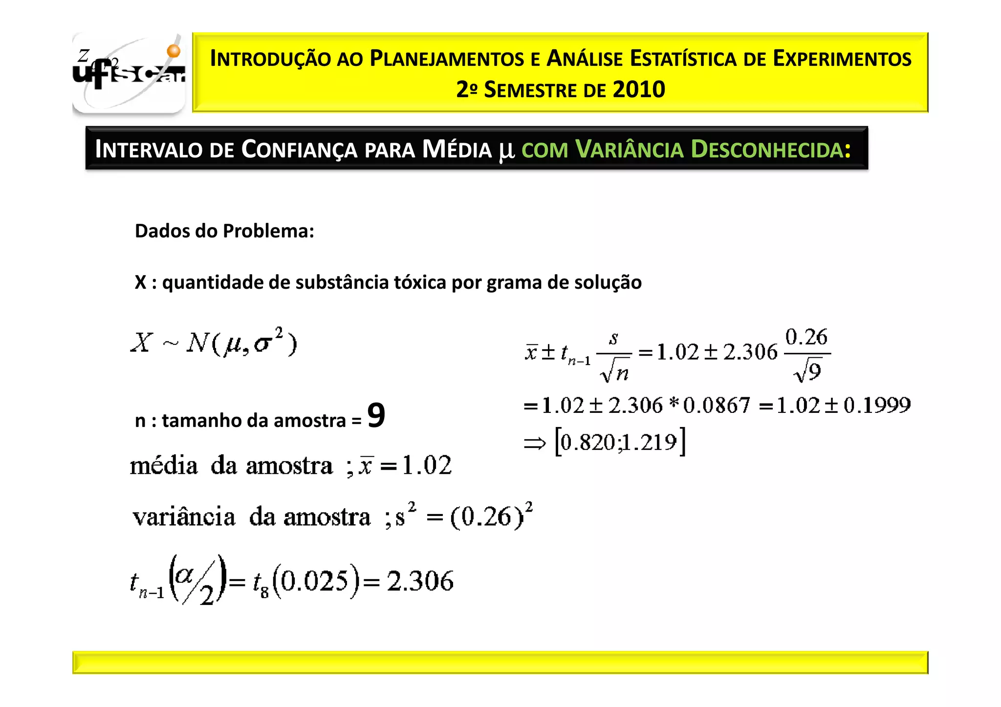 zα / 2           INTRODUÇÃO AO PLANEJAMENTOS E ANÁLISE ESTATÍSTICA DE EXPERIMENTOS
                                      2º SEMESTRE DE 2010

  INTERVALO DE CONFIANÇA PARA MÉDIA µ COM VARIÂNCIA DESCONHECIDA:

         Dados do Problema:

         X : quantidade de substância tóxica por grama de solução




         n : tamanho da amostra =   9
 