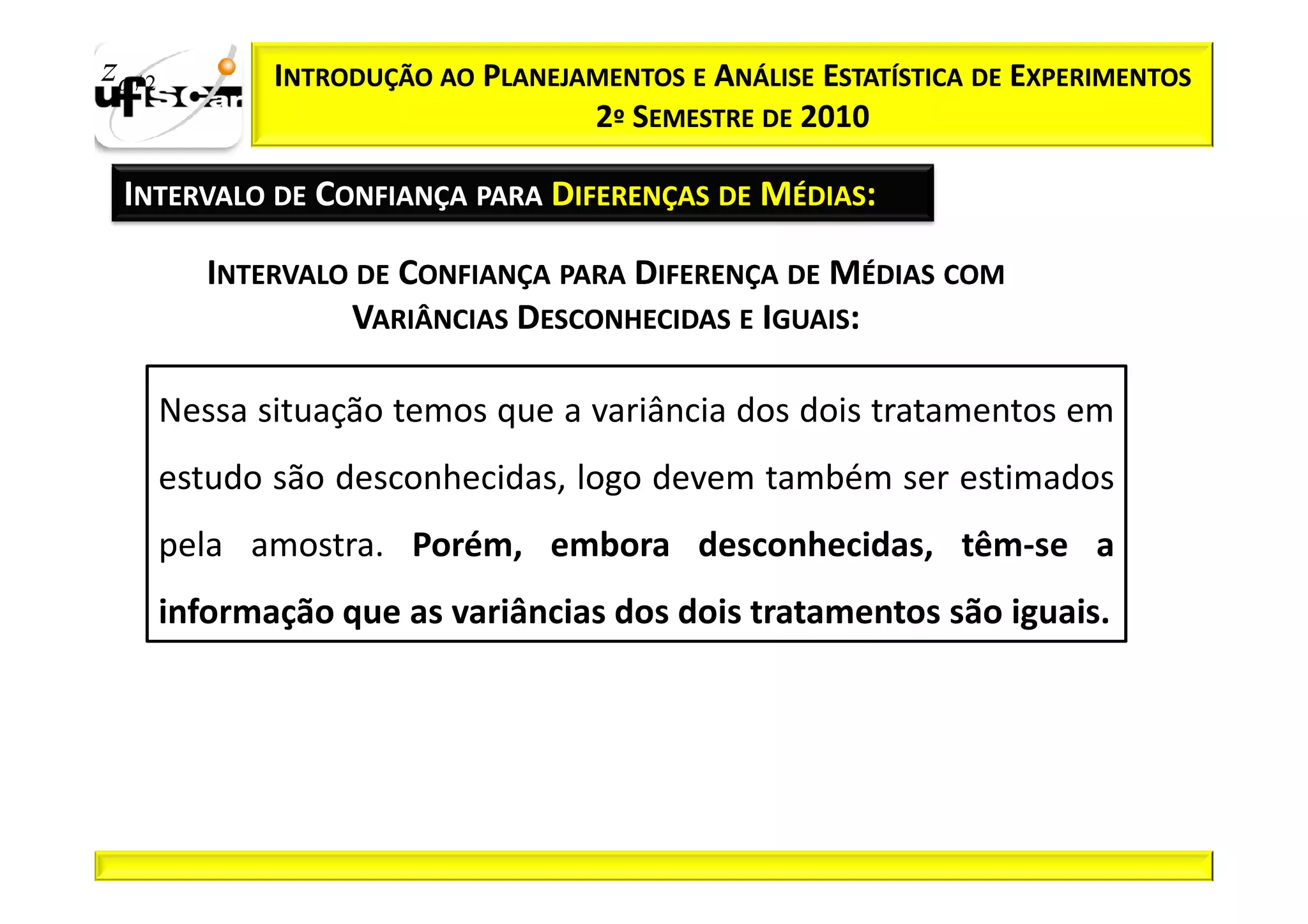 zα / 2          INTRODUÇÃO AO PLANEJAMENTOS E ANÁLISE ESTATÍSTICA DE EXPERIMENTOS
                                     2º SEMESTRE DE 2010

  INTERVALO DE CONFIANÇA PARA DIFERENÇAS DE MÉDIAS:

            INTERVALO DE CONFIANÇA PARA DIFERENÇA DE MÉDIAS COM
                     VARIÂNCIAS DESCONHECIDAS E IGUAIS:

         Nessa situação temos que a variância dos dois tratamentos em
         estudo são desconhecidas, logo devem também ser estimados
         pela amostra. Porém, embora desconhecidas, têm-se a
         informação que as variâncias dos dois tratamentos são iguais.
 
