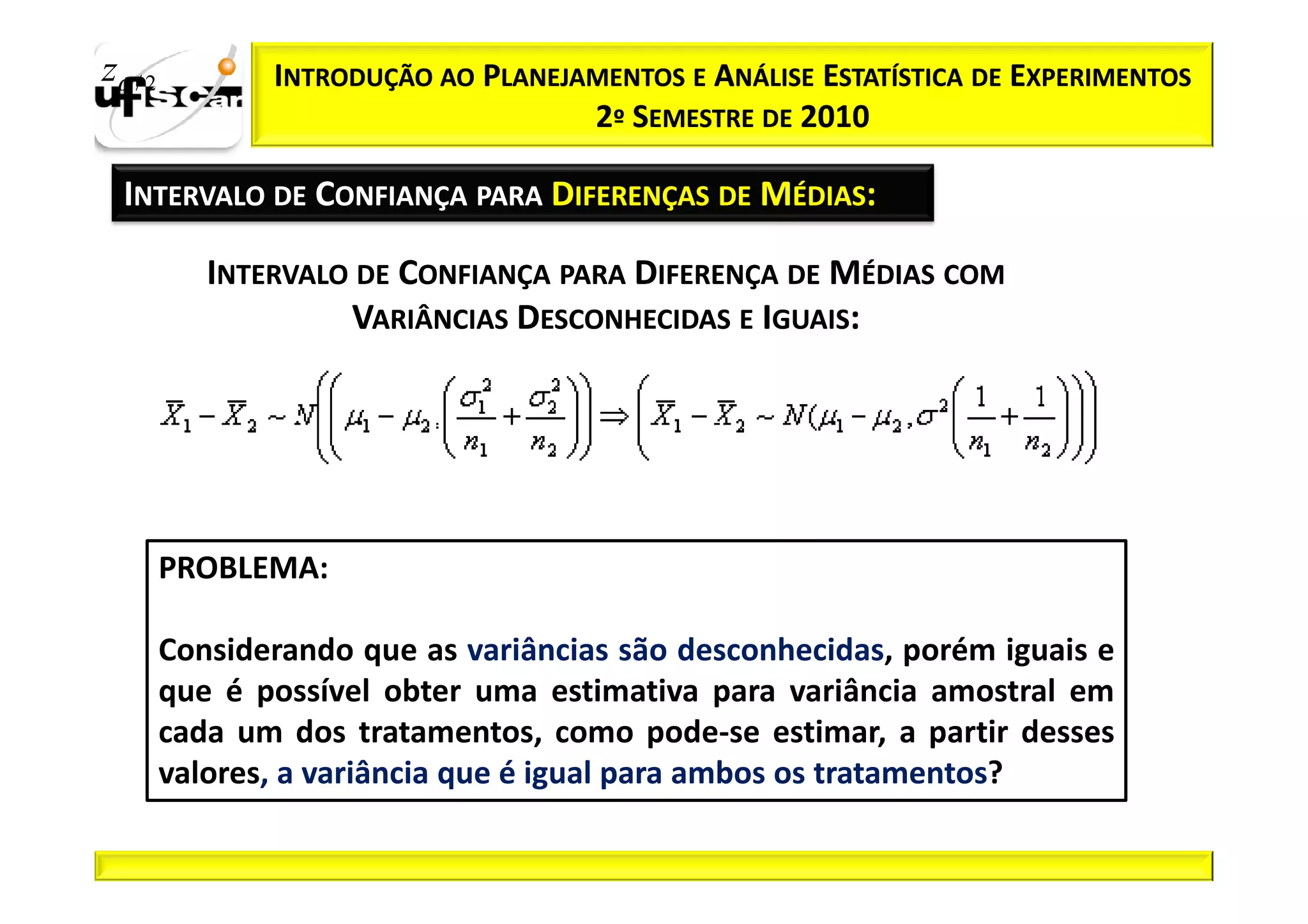 zα / 2          INTRODUÇÃO AO PLANEJAMENTOS E ANÁLISE ESTATÍSTICA DE EXPERIMENTOS
                                     2º SEMESTRE DE 2010

  INTERVALO DE CONFIANÇA PARA DIFERENÇAS DE MÉDIAS:

            INTERVALO DE CONFIANÇA PARA DIFERENÇA DE MÉDIAS COM
                     VARIÂNCIAS DESCONHECIDAS E IGUAIS:




         PROBLEMA:

         Considerando que as variâncias são desconhecidas, porém iguais e
         que é possível obter uma estimativa para variância amostral em
         cada um dos tratamentos, como pode-se estimar, a partir desses
         valores, a variância que é igual para ambos os tratamentos?
 