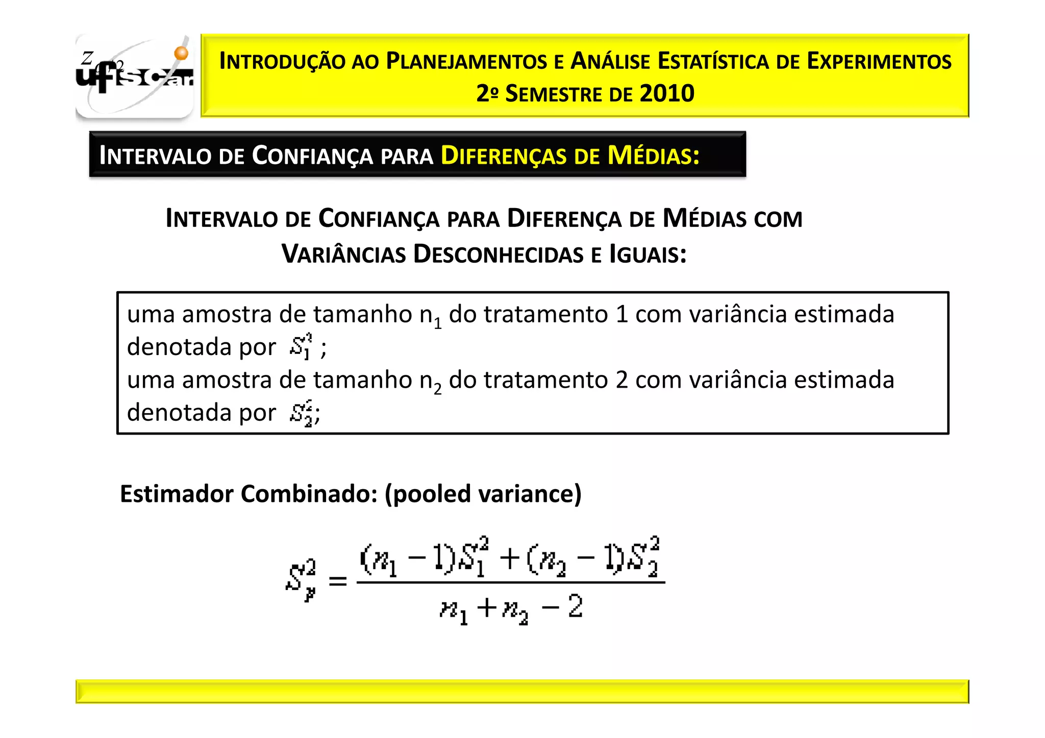 zα / 2          INTRODUÇÃO AO PLANEJAMENTOS E ANÁLISE ESTATÍSTICA DE EXPERIMENTOS
                                     2º SEMESTRE DE 2010

  INTERVALO DE CONFIANÇA PARA DIFERENÇAS DE MÉDIAS:

            INTERVALO DE CONFIANÇA PARA DIFERENÇA DE MÉDIAS COM
                     VARIÂNCIAS DESCONHECIDAS E IGUAIS:

         uma amostra de tamanho n1 do tratamento 1 com variância estimada
         denotada por    ;
         uma amostra de tamanho n2 do tratamento 2 com variância estimada
         denotada por ;

     Estimador Combinado: (pooled variance)
 