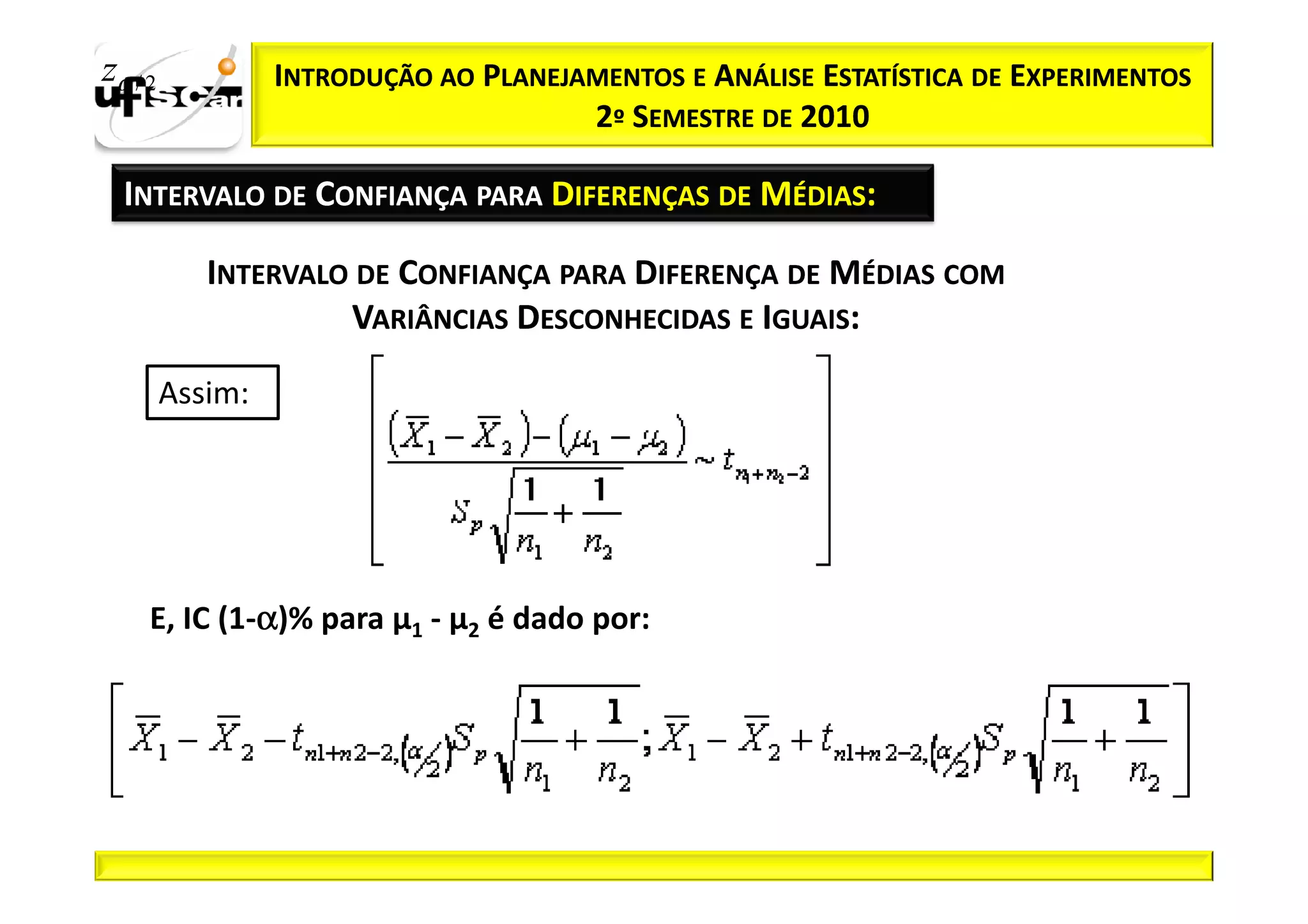 zα / 2            INTRODUÇÃO AO PLANEJAMENTOS E ANÁLISE ESTATÍSTICA DE EXPERIMENTOS
                                       2º SEMESTRE DE 2010

  INTERVALO DE CONFIANÇA PARA DIFERENÇAS DE MÉDIAS:

            INTERVALO DE CONFIANÇA PARA DIFERENÇA DE MÉDIAS COM
                     VARIÂNCIAS DESCONHECIDAS E IGUAIS:

         Assim:




              α
     E, IC (1-α)% para µ1 - µ2 é dado por:
 