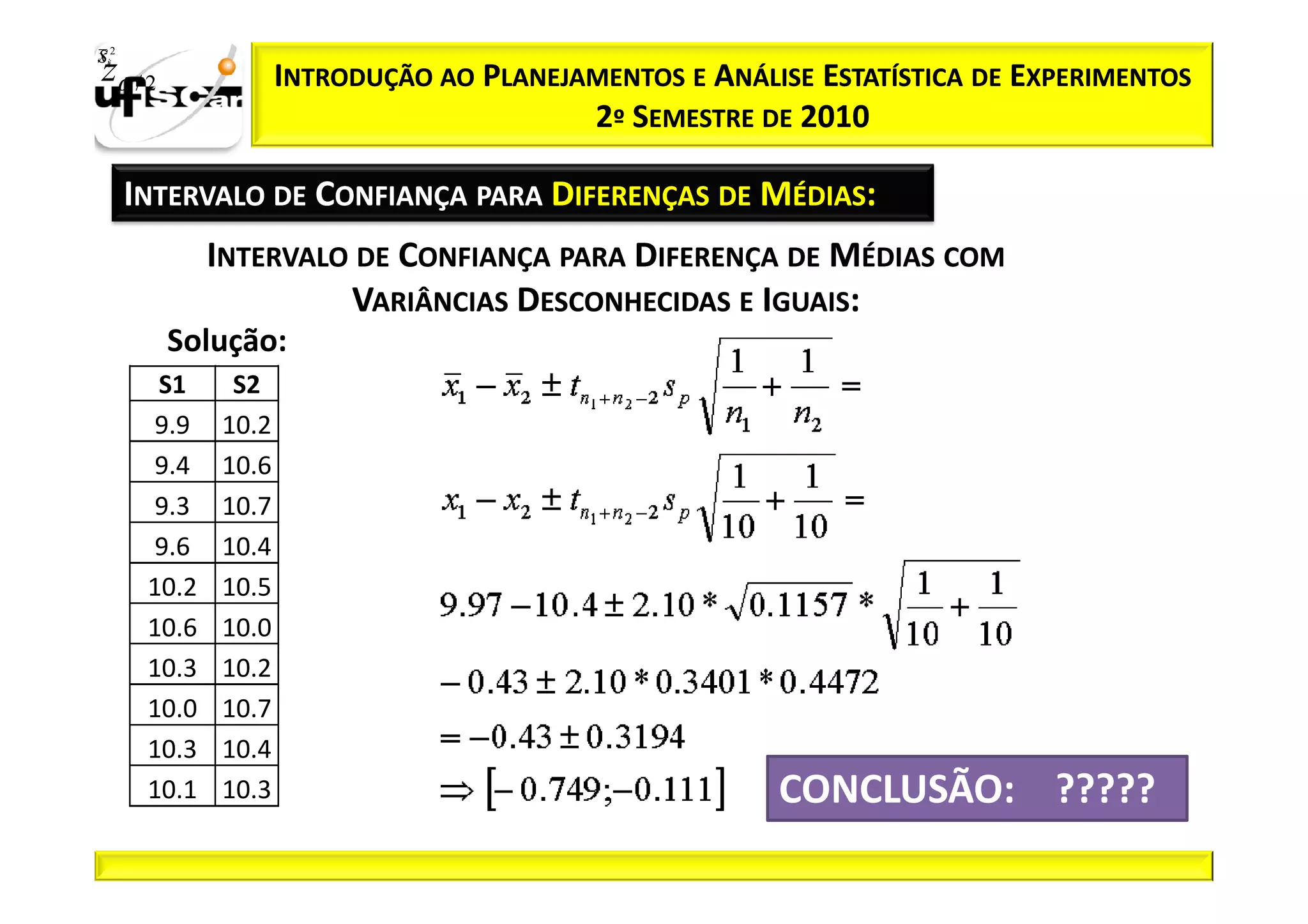Sii2
x
 zα / 2               INTRODUÇÃO AO PLANEJAMENTOS E ANÁLISE ESTATÍSTICA DE EXPERIMENTOS
                                           2º SEMESTRE DE 2010

       INTERVALO DE CONFIANÇA PARA DIFERENÇAS DE MÉDIAS:
               INTERVALO DE CONFIANÇA PARA DIFERENÇA DE MÉDIAS COM
                        VARIÂNCIAS DESCONHECIDAS E IGUAIS:
          Solução:
         S1     S2
        9.9    10.2
        9.4    10.6
        9.3    10.7
        9.6    10.4
        10.2   10.5
        10.6   10.0
        10.3   10.2
        10.0   10.7
        10.3   10.4
        10.1   10.3                                      CONCLUSÃO: ?????
 