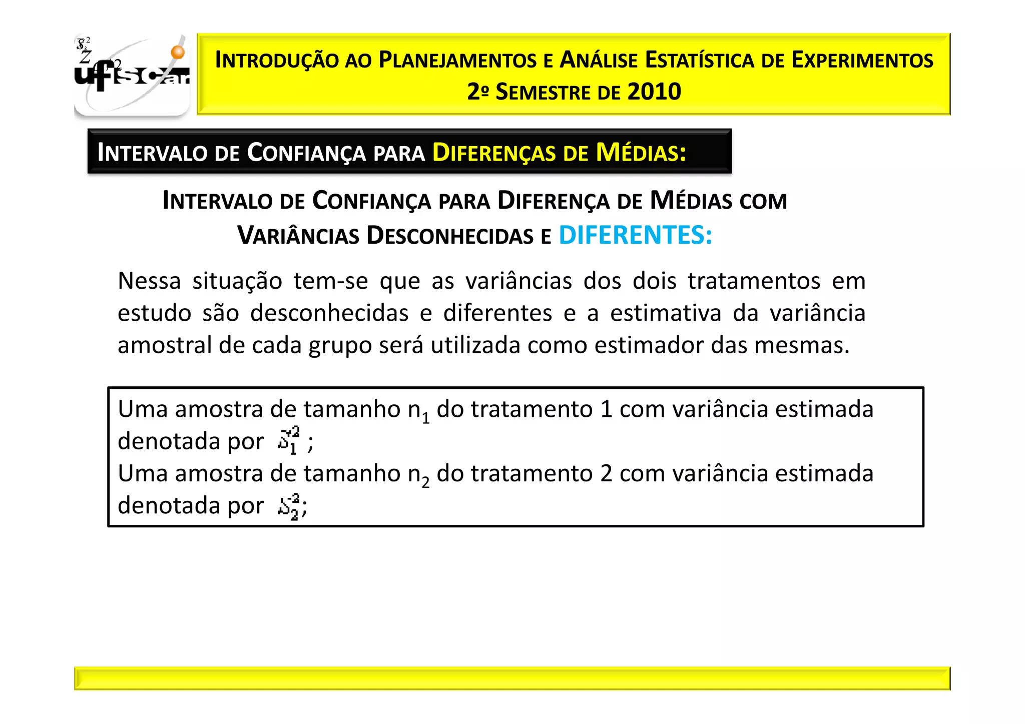 Sii2
x
 zα / 2         INTRODUÇÃO AO PLANEJAMENTOS E ANÁLISE ESTATÍSTICA DE EXPERIMENTOS
                                     2º SEMESTRE DE 2010

       INTERVALO DE CONFIANÇA PARA DIFERENÇAS DE MÉDIAS:
            INTERVALO DE CONFIANÇA PARA DIFERENÇA DE MÉDIAS COM
                  VARIÂNCIAS DESCONHECIDAS E DIFERENTES:
        Nessa situação tem-se que as variâncias dos dois tratamentos em
        estudo são desconhecidas e diferentes e a estimativa da variância
        amostral de cada grupo será utilizada como estimador das mesmas.

        Uma amostra de tamanho n1 do tratamento 1 com variância estimada
        denotada por   ;
        Uma amostra de tamanho n2 do tratamento 2 com variância estimada
        denotada por ;
 
