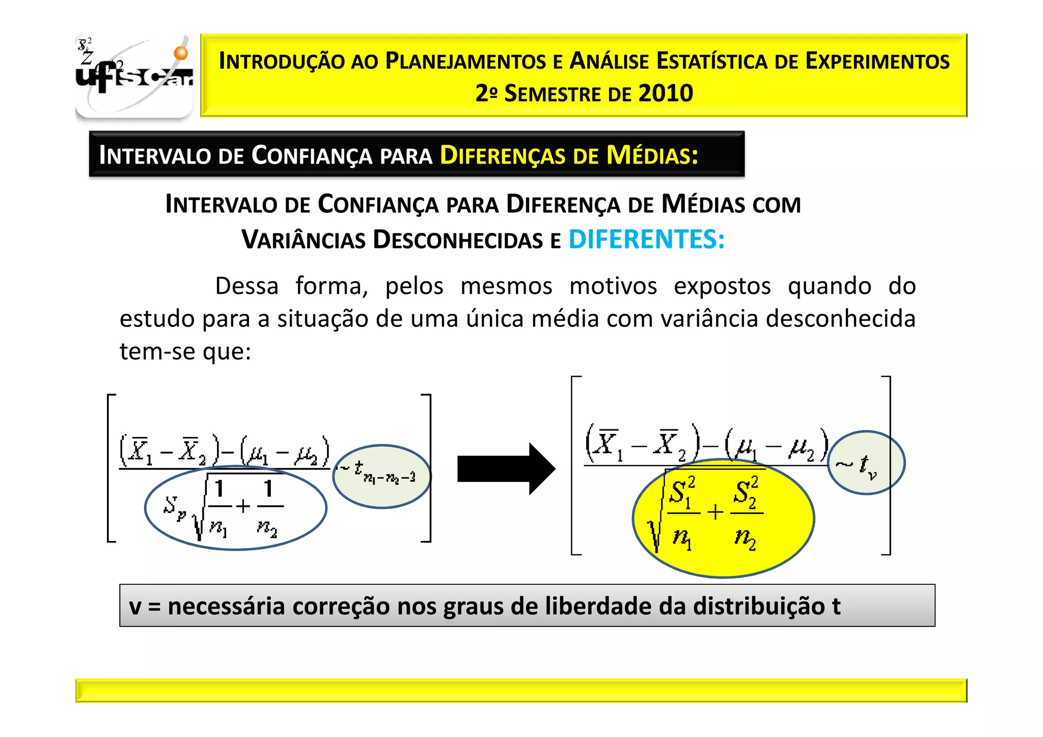 Sii2
x
 zα / 2           INTRODUÇÃO AO PLANEJAMENTOS E ANÁLISE ESTATÍSTICA DE EXPERIMENTOS
                                       2º SEMESTRE DE 2010

       INTERVALO DE CONFIANÇA PARA DIFERENÇAS DE MÉDIAS:
             INTERVALO DE CONFIANÇA PARA DIFERENÇA DE MÉDIAS COM
                   VARIÂNCIAS DESCONHECIDAS E DIFERENTES:
                Dessa forma, pelos mesmos motivos expostos quando do
        estudo para a situação de uma única média com variância desconhecida
        tem-se que:




          v = necessária correção nos graus de liberdade da distribuição t
 