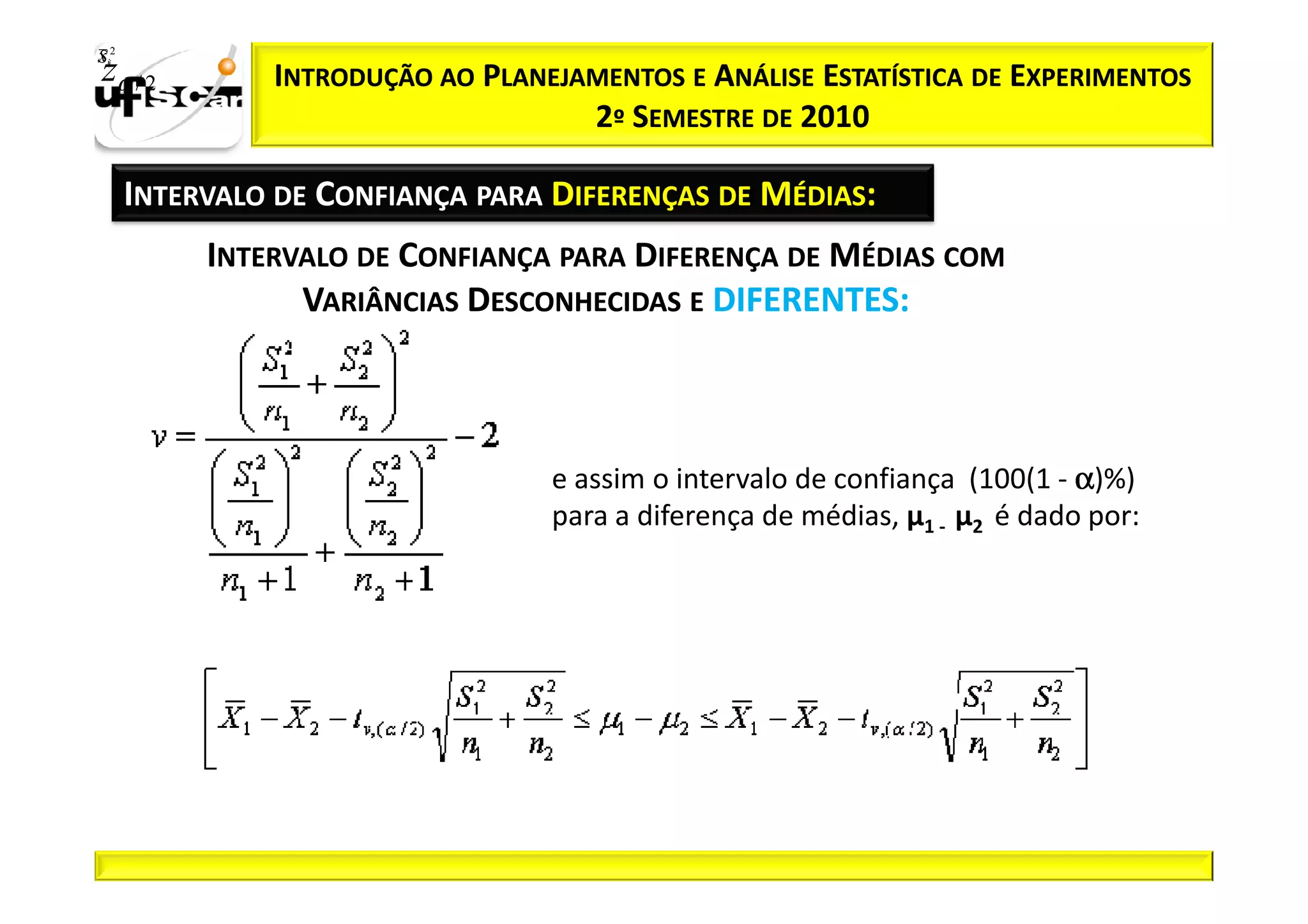 Sii2
x
 zα / 2         INTRODUÇÃO AO PLANEJAMENTOS E ANÁLISE ESTATÍSTICA DE EXPERIMENTOS
                                     2º SEMESTRE DE 2010

       INTERVALO DE CONFIANÇA PARA DIFERENÇAS DE MÉDIAS:
            INTERVALO DE CONFIANÇA PARA DIFERENÇA DE MÉDIAS COM
                  VARIÂNCIAS DESCONHECIDAS E DIFERENTES:



                                   e assim o intervalo de confiança (100(1 - α)%)
                                   para a diferença de médias, µ1 - µ2 é dado por:
 