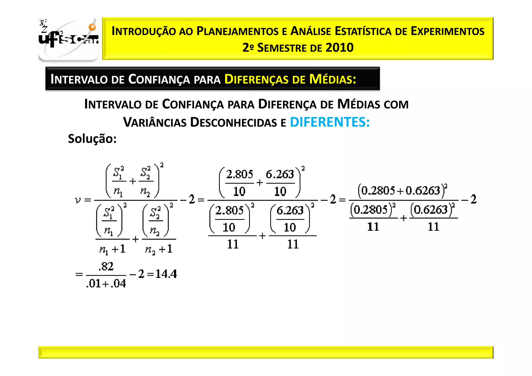 Sii2
x
 zα / 2          INTRODUÇÃO AO PLANEJAMENTOS E ANÁLISE ESTATÍSTICA DE EXPERIMENTOS
                                      2º SEMESTRE DE 2010

       INTERVALO DE CONFIANÇA PARA DIFERENÇAS DE MÉDIAS:
            INTERVALO DE CONFIANÇA PARA DIFERENÇA DE MÉDIAS COM
                  VARIÂNCIAS DESCONHECIDAS E DIFERENTES:
          Solução:
 