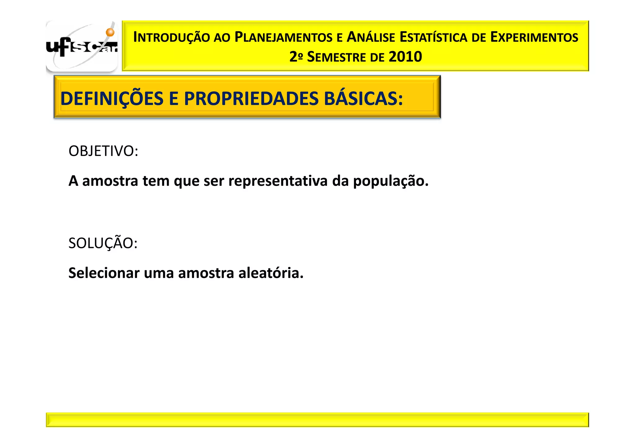 INTRODUÇÃO AO PLANEJAMENTOS E ANÁLISE ESTATÍSTICA DE EXPERIMENTOS
                              2º SEMESTRE DE 2010

DEFINIÇÕES E PROPRIEDADES BÁSICAS:
                          BÁSICAS:

OBJETIVO:
A amostra tem que ser representativa da população.


SOLUÇÃO:
Selecionar uma amostra aleatória.
 