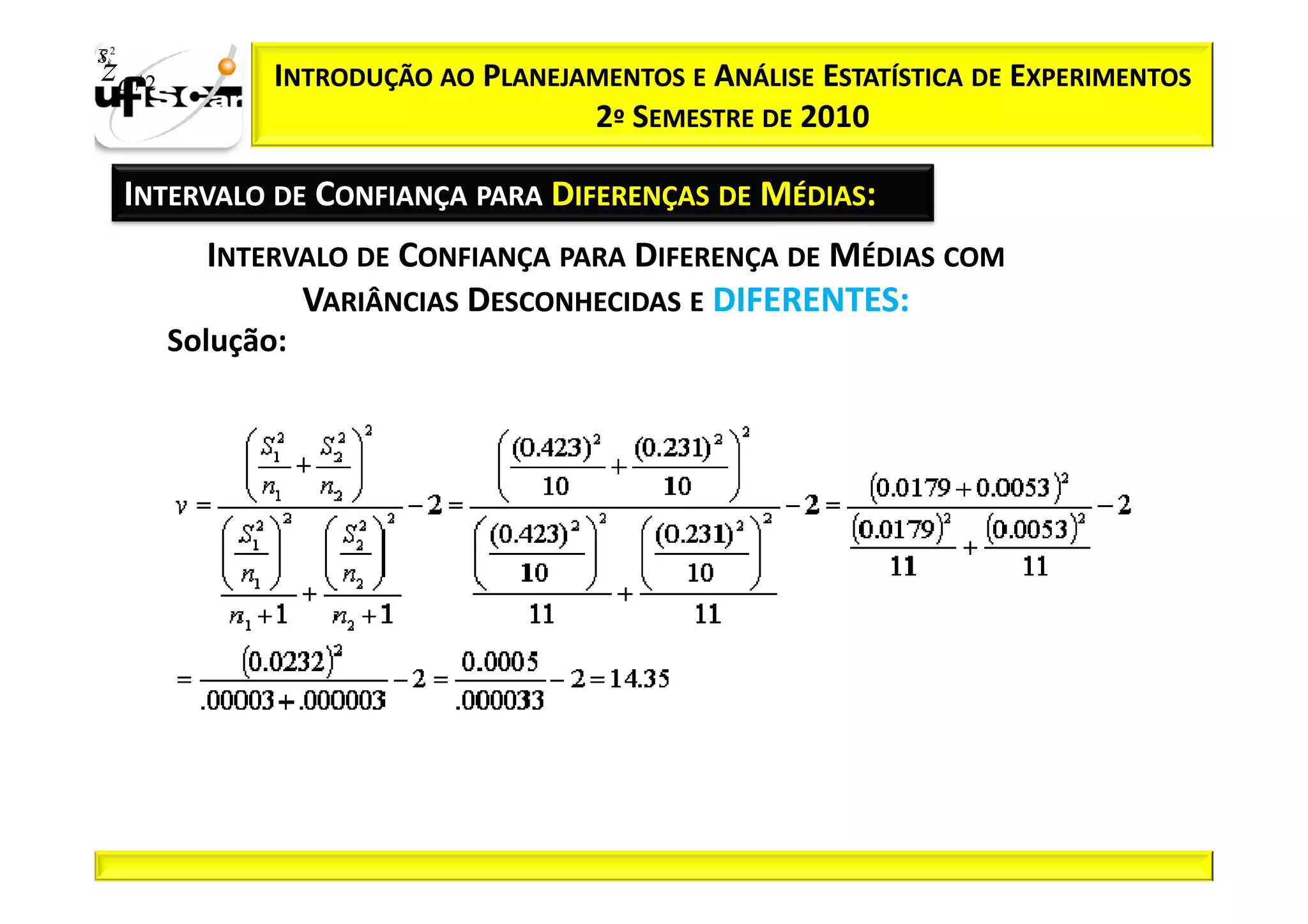 Sii2
x
 zα / 2          INTRODUÇÃO AO PLANEJAMENTOS E ANÁLISE ESTATÍSTICA DE EXPERIMENTOS
                                      2º SEMESTRE DE 2010

       INTERVALO DE CONFIANÇA PARA DIFERENÇAS DE MÉDIAS:
            INTERVALO DE CONFIANÇA PARA DIFERENÇA DE MÉDIAS COM
                  VARIÂNCIAS DESCONHECIDAS E DIFERENTES:
          Solução:
 