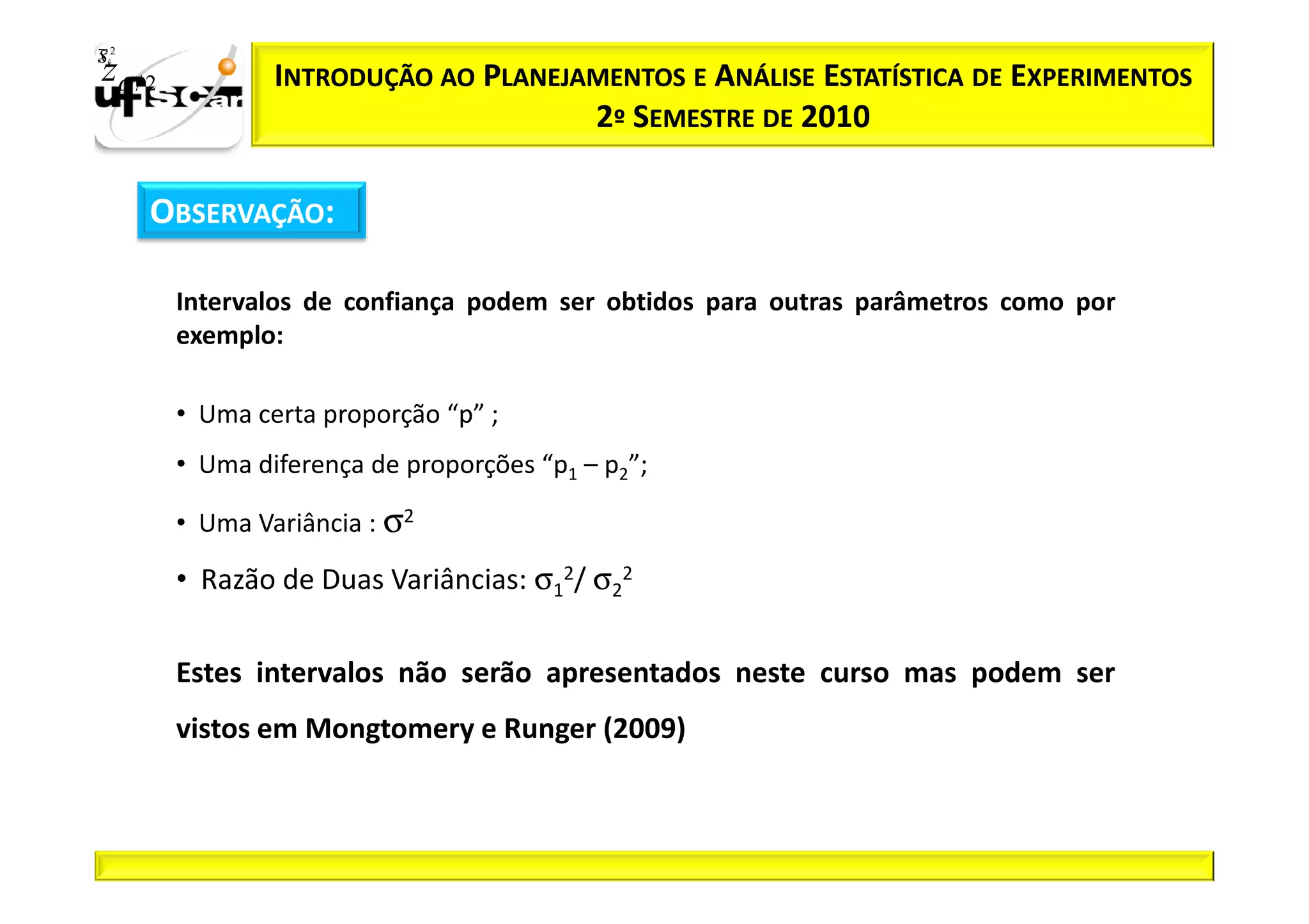 Sii2
x
 zα / 2           INTRODUÇÃO AO PLANEJAMENTOS E ANÁLISE ESTATÍSTICA DE EXPERIMENTOS
                                       2º SEMESTRE DE 2010

       OBSERVAÇÃO:

          Intervalos de confiança podem ser obtidos para outras parâmetros como por
          exemplo:

          • Uma certa proporção “p” ;
          • Uma diferença de proporções “p1 – p2”;

          • Uma Variância : σ2

          • Razão de Duas Variâncias: σ12/ σ22

          Estes intervalos não serão apresentados neste curso mas podem ser
          vistos em Mongtomery e Runger (2009)
 