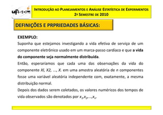 INTRODUÇÃO AO PLANEJAMENTOS E ANÁLISE ESTATÍSTICA DE EXPERIMENTOS
                              2º SEMESTRE DE 2010

DEFINIÇÕES E PRPRIEDADES BÁSICAS:
                         BÁSICAS:

EXEMPLO:
Suponha que estejamos investigando a vida efetiva de serviço de um
componente eletrônico usado em um marca-passo cardíaco e que a vida
do componente seja normalmente distribuída.
Então, esperaríamos que cada uma das observações da vida do
componente Xl, X2, ..., X. em uma amostra aleatória de n componentes
fosse uma variável aleatória independente com, exatamente, a mesma
distribuição normal.
Depois dos dados serem coletados, os valores numéricos dos tempos de
vida observados são denotados por x1,x2,...,xn.
 
