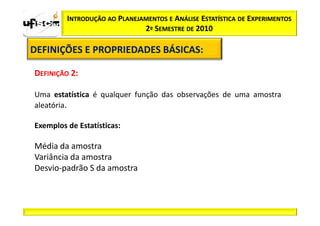 INTRODUÇÃO AO PLANEJAMENTOS E ANÁLISE ESTATÍSTICA DE EXPERIMENTOS
                              2º SEMESTRE DE 2010

DEFINIÇÕES E PROPRIEDADES BÁSICAS:
                          BÁSICAS:

DEFINIÇÃO 2:

Uma estatística é qualquer função das observações de uma amostra
aleatória.

Exemplos de Estatísticas:

Média da amostra
Variância da amostra
Desvio-padrão S da amostra
 