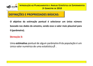INTRODUÇÃO AO PLANEJAMENTOS E ANÁLISE ESTATÍSTICA DE EXPERIMENTOS
                              2º SEMESTRE DE 2010

DEFINIÇÕES E PROPRIEDADES BÁSICAS:
                          BÁSICAS:

O objetivo da estimação pontual é selecionar um único número
baseado nos dados da amostra, sendo esse o valor mais plausível para
θ (parâmetro).

DEFINIÇÃO 3:

Uma estimativa pontual de algum parâmetro θ da população é um
único valor numérico de uma estatística .
 