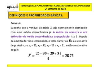 INTRODUÇÃO AO PLANEJAMENTOS E ANÁLISE ESTATÍSTICA DE EXPERIMENTOS
                               2º SEMESTRE DE 2010

DEFINIÇÕES E PROPRIEDADES BÁSICAS:
                          BÁSICAS:

EXEMPLO:
Suponha que a variável aleatória X seja normalmente distribuída
com uma média desconhecida µ. A média da amostra é um
estimador da média desconhecida µ da população. Isto é . Depois
da amostra ter sido selecionada, o valor numérico        é a estimativa
de µ. Assim, se x1 = 25, x2 = 30, x3 = 29 e x4 = 31, então a estimativa
de µ é:
 
