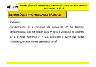INTRODUÇÃO AO PLANEJAMENTOS E ANÁLISE ESTATÍSTICA DE EXPERIMENTOS
                             2º SEMESTRE DE 2010

DEFINIÇÕES E PROPRIEDADES BÁSICAS:
                          BÁSICAS:

EXEMPLO:
Similarmente, se a variância da população σ2 for também
desconhecida, um estimador para σ2 será a variância da amostra
S2 e o valor numérico s2 = 6.9, calculado a partir dos dados
amostrais, é chamado de estimativa de σ2.
 