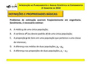 INTRODUÇÃO AO PLANEJAMENTOS E ANÁLISE ESTATÍSTICA DE EXPERIMENTOS
                              2º SEMESTRE DE 2010

DEFINIÇÕES E PROPRIEDADES BÁSICAS:
                          BÁSICAS:
Problemas de estimação ocorrem freqüentemente em engenharia.
Geralmente, é necessário estimar:

A. A média µ de uma única população;
B. A variância σ2 (ou desvio-padrão σ) de uma única população;
C. A proporção p de itens em uma população que pertence a uma classe
   de interesse;.
D. A diferença nas médias de duas populações, µ1 - µ2;.
E. A diferença nas proporções de duas populações, p1 – p2;
 