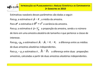 INTRODUÇÃO AO PLANEJAMENTOS E ANÁLISE ESTATÍSTICA DE EXPERIMENTOS
                                  2º SEMESTRE DE 2010

Estimativas razoáveis desses parâmetros são dadas a seguir:
Para µ, a estimativa é          , a média da amostra.
Para σ2 a estimativa é            a variância da amostra.
Para p, a estimativa é          a proporção da amostra, sendo x o número
de itens em uma amostra aleatória de tamanho n que pertence a classe de
interesse.
Para µ1 - µ2, a estimativa é                     a diferença entre as médias
de duas amostras aleatórias independentes.
Para p1 – p2 a estimativa é ,             a diferença entre duas proporções
amostrais, calculadas a partir de duas amostras aleatórias independentes.
 