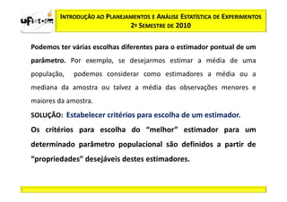 INTRODUÇÃO AO PLANEJAMENTOS E ANÁLISE ESTATÍSTICA DE EXPERIMENTOS
                             2º SEMESTRE DE 2010

Podemos ter várias escolhas diferentes para o estimador pontual de um
parâmetro. Por exemplo, se desejarmos estimar a média de uma
população,   podemos considerar como estimadores a média ou a
mediana da amostra ou talvez a média das observações menores e
maiores da amostra.
SOLUÇÃO: Estabelecer critérios para escolha de um estimador.
Os critérios para escolha do “melhor” estimador para um
determinado parâmetro populacional são definidos a partir de
“propriedades” desejáveis destes estimadores.
 