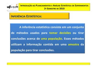 INTRODUÇÃO AO PLANEJAMENTOS E ANÁLISE ESTATÍSTICA DE EXPERIMENTOS
                           2º SEMESTRE DE 2010


INFERÊNCIA ESTATÍSTICA:


      A inferência estatística consiste em um conjunto
de métodos usados para tomar decisões ou tirar
conclusões acerca de uma população. Esses métodos
utilizam a informação contida em uma amostra da
população para tirar conclusões.
 