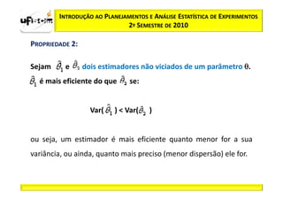 INTRODUÇÃO AO PLANEJAMENTOS E ANÁLISE ESTATÍSTICA DE EXPERIMENTOS
                             2º SEMESTRE DE 2010

PROPRIEDADE 2:

Sejam     e      dois estimadores não viciados de um parâmetro θ.
  é mais eficiente do que      se:


                   Var(   ) < Var(   )


ou seja, um estimador é mais eficiente quanto menor for a sua
variância, ou ainda, quanto mais preciso (menor dispersão) ele for.
 